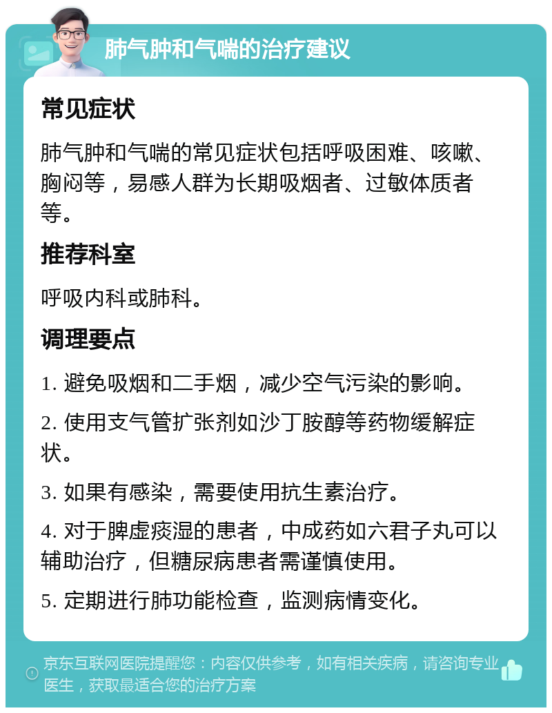 肺气肿和气喘的治疗建议 常见症状 肺气肿和气喘的常见症状包括呼吸困难、咳嗽、胸闷等，易感人群为长期吸烟者、过敏体质者等。 推荐科室 呼吸内科或肺科。 调理要点 1. 避免吸烟和二手烟，减少空气污染的影响。 2. 使用支气管扩张剂如沙丁胺醇等药物缓解症状。 3. 如果有感染，需要使用抗生素治疗。 4. 对于脾虚痰湿的患者，中成药如六君子丸可以辅助治疗，但糖尿病患者需谨慎使用。 5. 定期进行肺功能检查，监测病情变化。