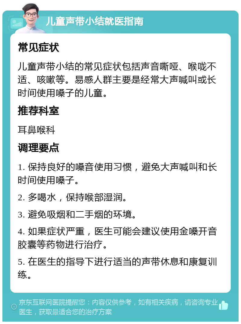 儿童声带小结就医指南 常见症状 儿童声带小结的常见症状包括声音嘶哑、喉咙不适、咳嗽等。易感人群主要是经常大声喊叫或长时间使用嗓子的儿童。 推荐科室 耳鼻喉科 调理要点 1. 保持良好的嗓音使用习惯，避免大声喊叫和长时间使用嗓子。 2. 多喝水，保持喉部湿润。 3. 避免吸烟和二手烟的环境。 4. 如果症状严重，医生可能会建议使用金嗓开音胶囊等药物进行治疗。 5. 在医生的指导下进行适当的声带休息和康复训练。