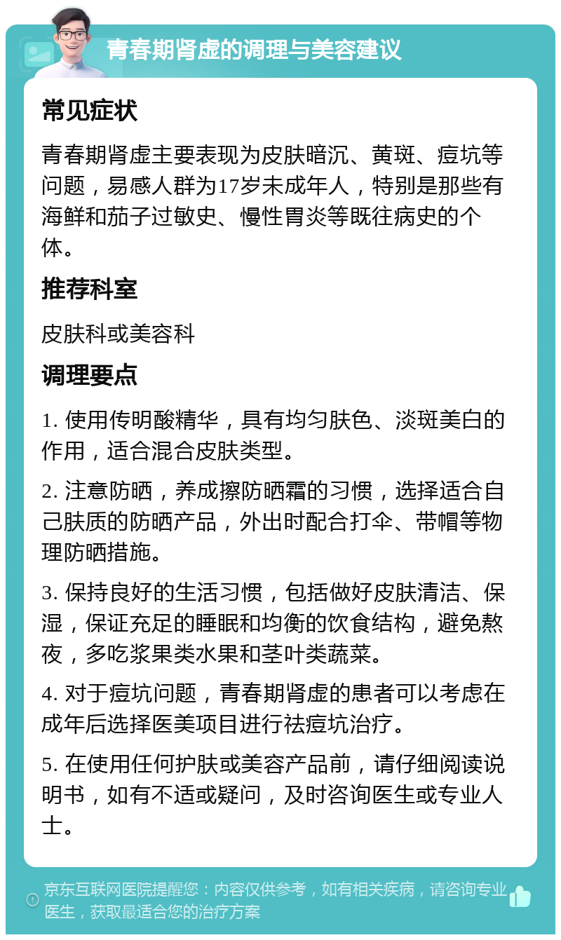 青春期肾虚的调理与美容建议 常见症状 青春期肾虚主要表现为皮肤暗沉、黄斑、痘坑等问题，易感人群为17岁未成年人，特别是那些有海鲜和茄子过敏史、慢性胃炎等既往病史的个体。 推荐科室 皮肤科或美容科 调理要点 1. 使用传明酸精华，具有均匀肤色、淡斑美白的作用，适合混合皮肤类型。 2. 注意防晒，养成擦防晒霜的习惯，选择适合自己肤质的防晒产品，外出时配合打伞、带帽等物理防晒措施。 3. 保持良好的生活习惯，包括做好皮肤清洁、保湿，保证充足的睡眠和均衡的饮食结构，避免熬夜，多吃浆果类水果和茎叶类蔬菜。 4. 对于痘坑问题，青春期肾虚的患者可以考虑在成年后选择医美项目进行祛痘坑治疗。 5. 在使用任何护肤或美容产品前，请仔细阅读说明书，如有不适或疑问，及时咨询医生或专业人士。