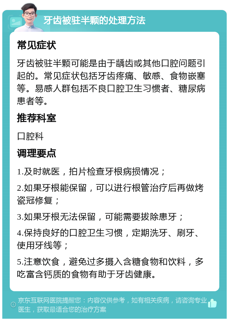 牙齿被驻半颗的处理方法 常见症状 牙齿被驻半颗可能是由于龋齿或其他口腔问题引起的。常见症状包括牙齿疼痛、敏感、食物嵌塞等。易感人群包括不良口腔卫生习惯者、糖尿病患者等。 推荐科室 口腔科 调理要点 1.及时就医，拍片检查牙根病损情况； 2.如果牙根能保留，可以进行根管治疗后再做烤瓷冠修复； 3.如果牙根无法保留，可能需要拔除患牙； 4.保持良好的口腔卫生习惯，定期洗牙、刷牙、使用牙线等； 5.注意饮食，避免过多摄入含糖食物和饮料，多吃富含钙质的食物有助于牙齿健康。