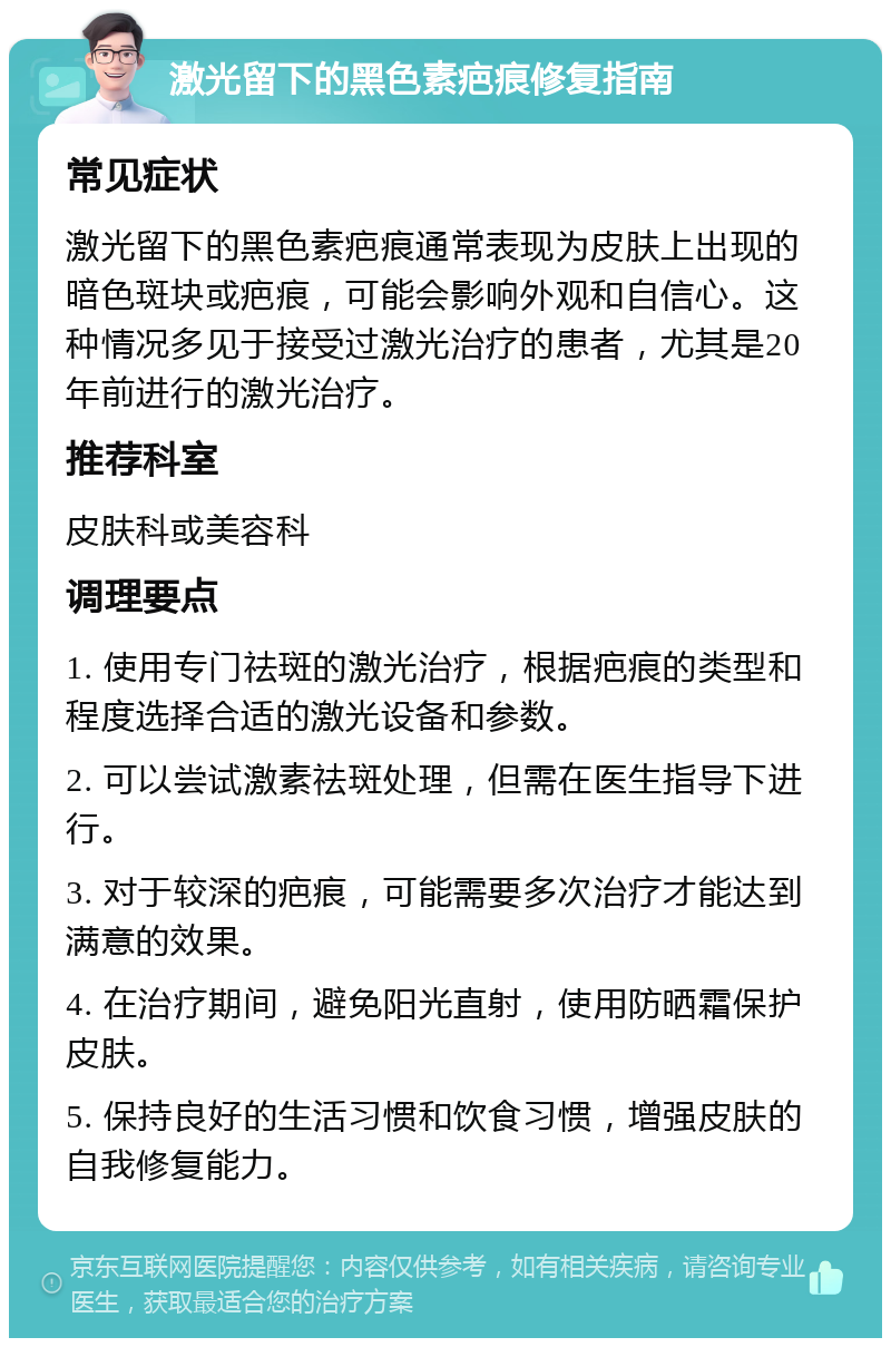 激光留下的黑色素疤痕修复指南 常见症状 激光留下的黑色素疤痕通常表现为皮肤上出现的暗色斑块或疤痕，可能会影响外观和自信心。这种情况多见于接受过激光治疗的患者，尤其是20年前进行的激光治疗。 推荐科室 皮肤科或美容科 调理要点 1. 使用专门祛斑的激光治疗，根据疤痕的类型和程度选择合适的激光设备和参数。 2. 可以尝试激素祛斑处理，但需在医生指导下进行。 3. 对于较深的疤痕，可能需要多次治疗才能达到满意的效果。 4. 在治疗期间，避免阳光直射，使用防晒霜保护皮肤。 5. 保持良好的生活习惯和饮食习惯，增强皮肤的自我修复能力。