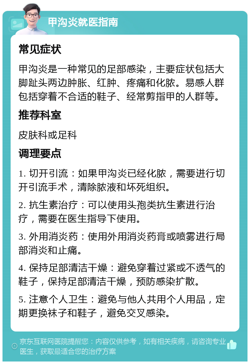 甲沟炎就医指南 常见症状 甲沟炎是一种常见的足部感染，主要症状包括大脚趾头两边肿胀、红肿、疼痛和化脓。易感人群包括穿着不合适的鞋子、经常剪指甲的人群等。 推荐科室 皮肤科或足科 调理要点 1. 切开引流：如果甲沟炎已经化脓，需要进行切开引流手术，清除脓液和坏死组织。 2. 抗生素治疗：可以使用头孢类抗生素进行治疗，需要在医生指导下使用。 3. 外用消炎药：使用外用消炎药膏或喷雾进行局部消炎和止痛。 4. 保持足部清洁干燥：避免穿着过紧或不透气的鞋子，保持足部清洁干燥，预防感染扩散。 5. 注意个人卫生：避免与他人共用个人用品，定期更换袜子和鞋子，避免交叉感染。