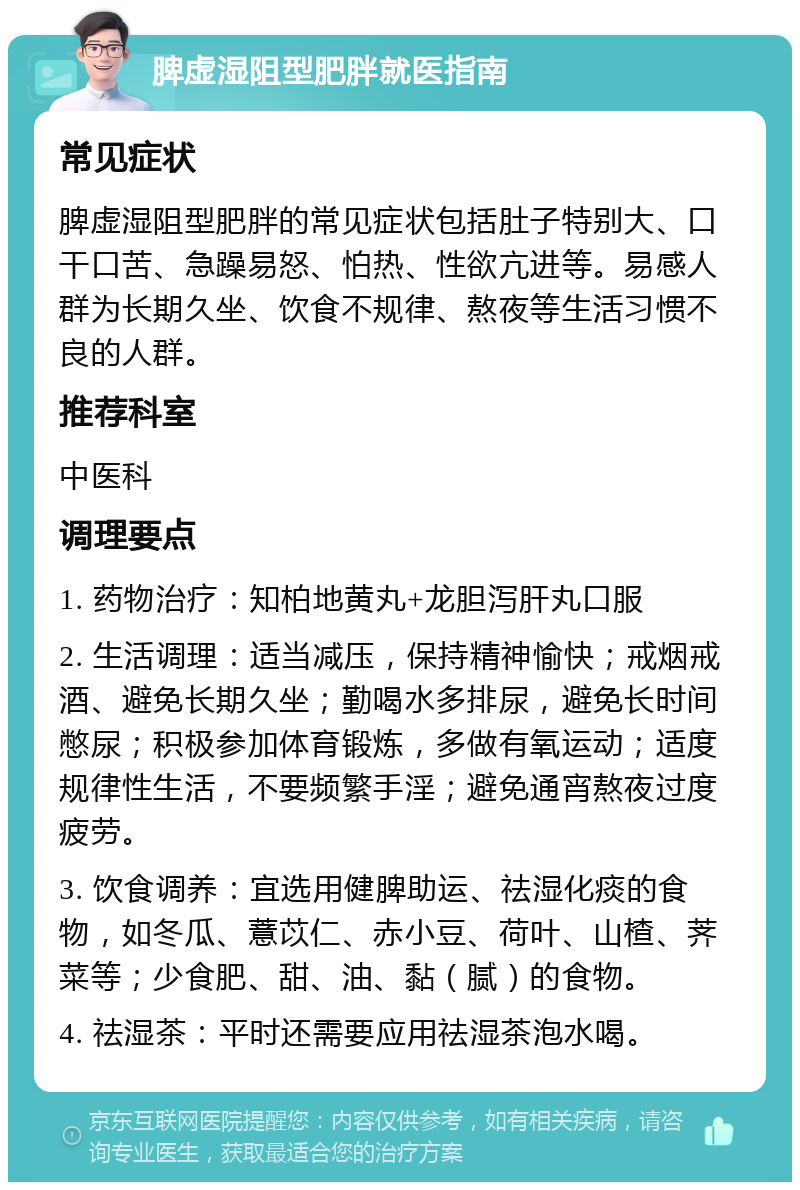 脾虚湿阻型肥胖就医指南 常见症状 脾虚湿阻型肥胖的常见症状包括肚子特别大、口干口苦、急躁易怒、怕热、性欲亢进等。易感人群为长期久坐、饮食不规律、熬夜等生活习惯不良的人群。 推荐科室 中医科 调理要点 1. 药物治疗：知柏地黄丸+龙胆泻肝丸口服 2. 生活调理：适当减压，保持精神愉快；戒烟戒酒、避免长期久坐；勤喝水多排尿，避免长时间憋尿；积极参加体育锻炼，多做有氧运动；适度规律性生活，不要频繁手淫；避免通宵熬夜过度疲劳。 3. 饮食调养：宜选用健脾助运、祛湿化痰的食物，如冬瓜、薏苡仁、赤小豆、荷叶、山楂、荠菜等；少食肥、甜、油、黏（腻）的食物。 4. 祛湿茶：平时还需要应用祛湿茶泡水喝。