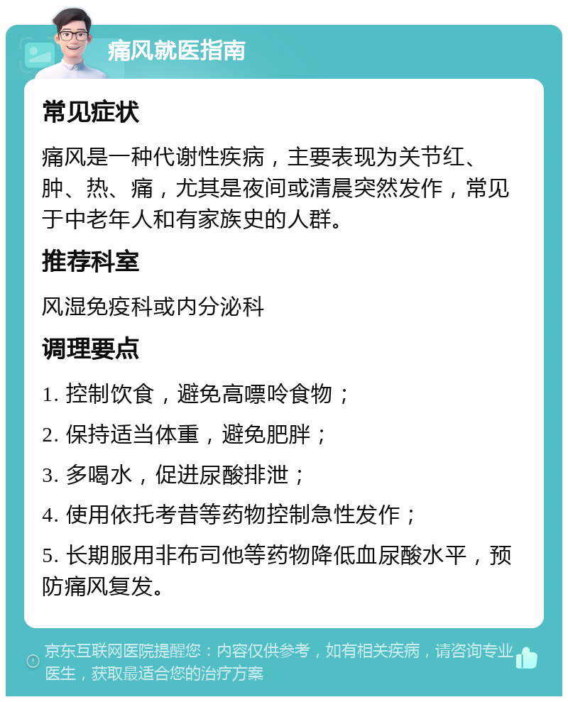 痛风就医指南 常见症状 痛风是一种代谢性疾病，主要表现为关节红、肿、热、痛，尤其是夜间或清晨突然发作，常见于中老年人和有家族史的人群。 推荐科室 风湿免疫科或内分泌科 调理要点 1. 控制饮食，避免高嘌呤食物； 2. 保持适当体重，避免肥胖； 3. 多喝水，促进尿酸排泄； 4. 使用依托考昔等药物控制急性发作； 5. 长期服用非布司他等药物降低血尿酸水平，预防痛风复发。