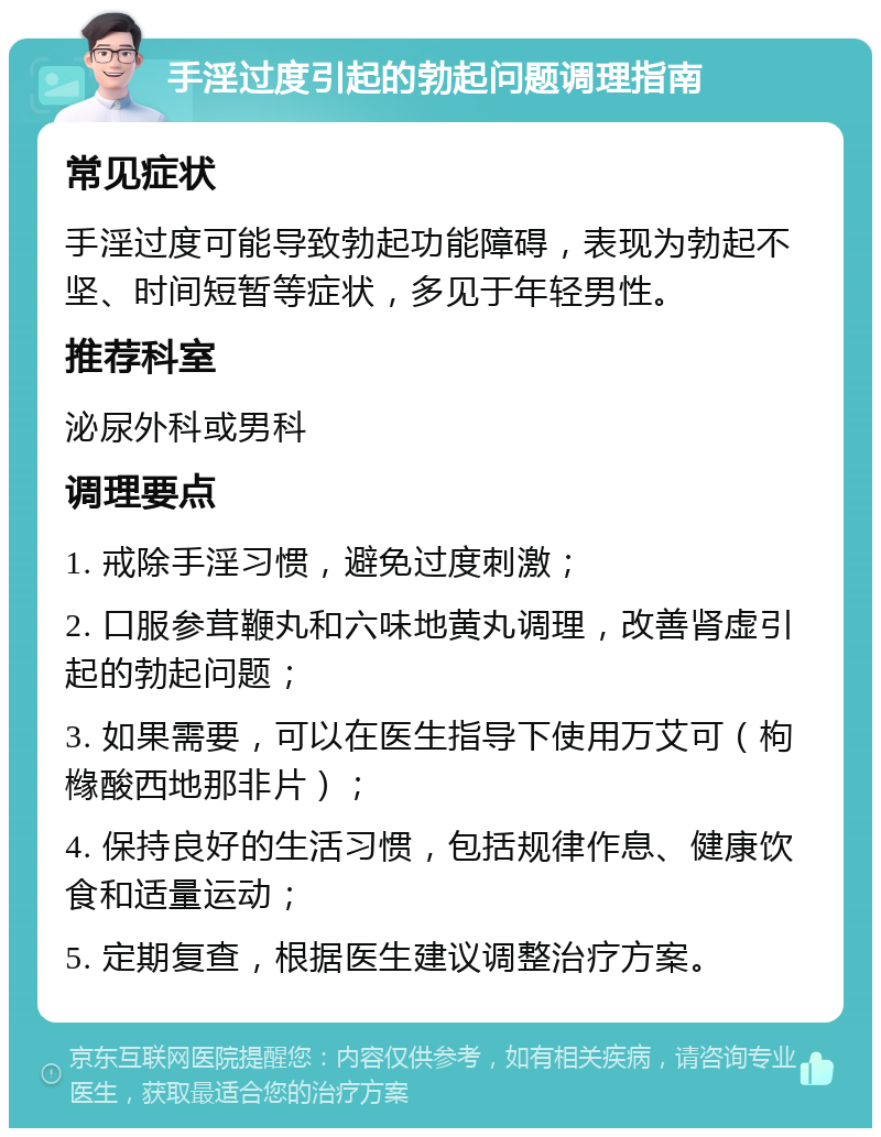 手淫过度引起的勃起问题调理指南 常见症状 手淫过度可能导致勃起功能障碍，表现为勃起不坚、时间短暂等症状，多见于年轻男性。 推荐科室 泌尿外科或男科 调理要点 1. 戒除手淫习惯，避免过度刺激； 2. 口服参茸鞭丸和六味地黄丸调理，改善肾虚引起的勃起问题； 3. 如果需要，可以在医生指导下使用万艾可（枸橼酸西地那非片）； 4. 保持良好的生活习惯，包括规律作息、健康饮食和适量运动； 5. 定期复查，根据医生建议调整治疗方案。