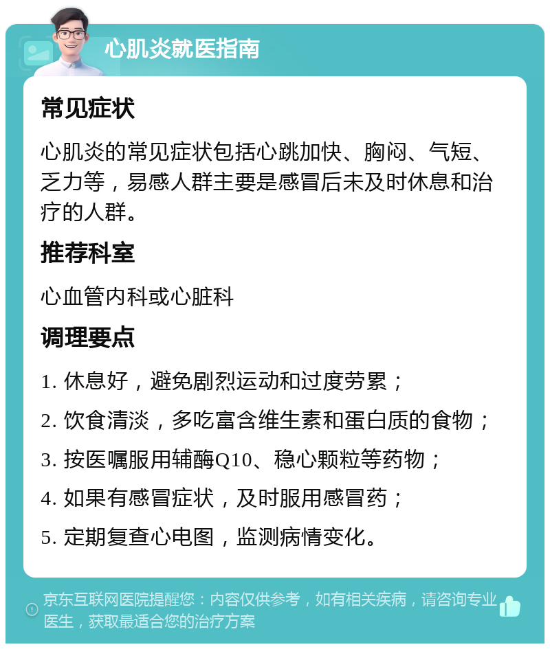 心肌炎就医指南 常见症状 心肌炎的常见症状包括心跳加快、胸闷、气短、乏力等，易感人群主要是感冒后未及时休息和治疗的人群。 推荐科室 心血管内科或心脏科 调理要点 1. 休息好，避免剧烈运动和过度劳累； 2. 饮食清淡，多吃富含维生素和蛋白质的食物； 3. 按医嘱服用辅酶Q10、稳心颗粒等药物； 4. 如果有感冒症状，及时服用感冒药； 5. 定期复查心电图，监测病情变化。