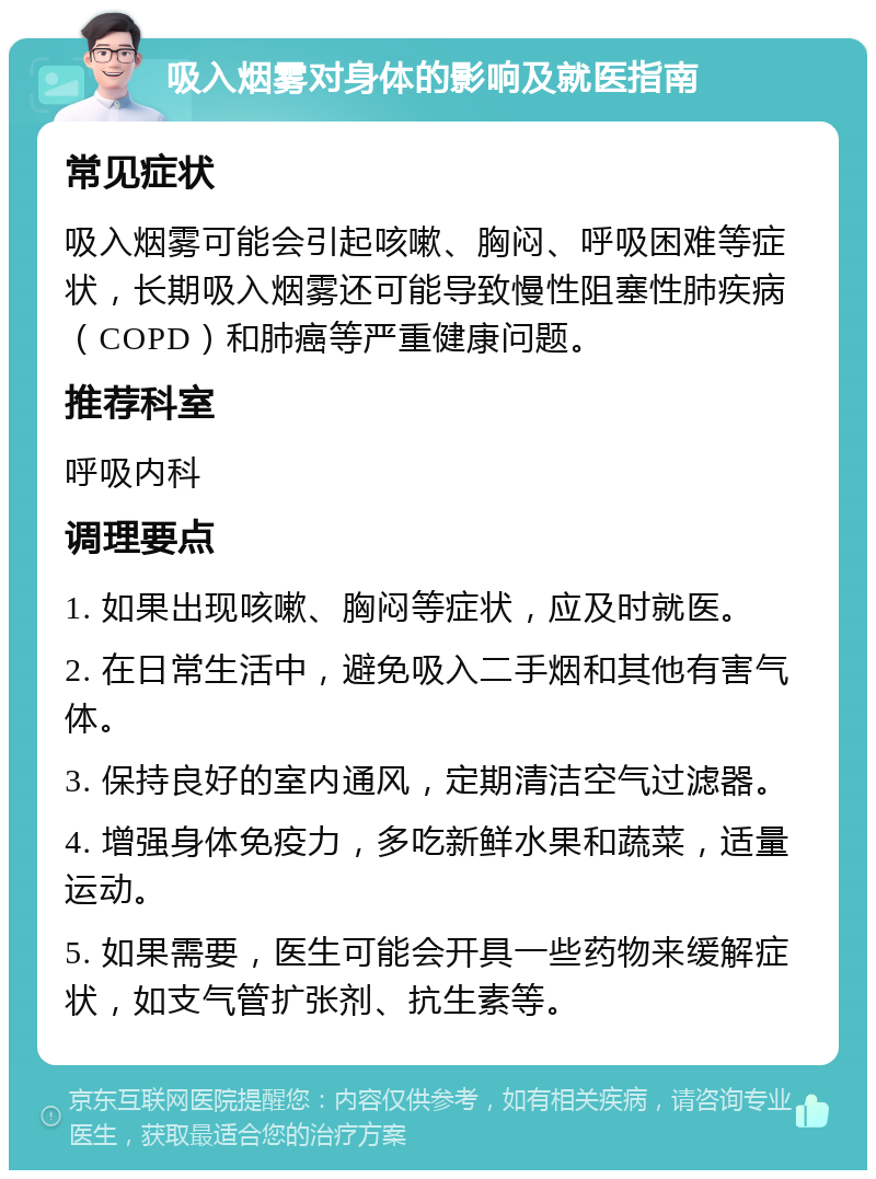 吸入烟雾对身体的影响及就医指南 常见症状 吸入烟雾可能会引起咳嗽、胸闷、呼吸困难等症状，长期吸入烟雾还可能导致慢性阻塞性肺疾病（COPD）和肺癌等严重健康问题。 推荐科室 呼吸内科 调理要点 1. 如果出现咳嗽、胸闷等症状，应及时就医。 2. 在日常生活中，避免吸入二手烟和其他有害气体。 3. 保持良好的室内通风，定期清洁空气过滤器。 4. 增强身体免疫力，多吃新鲜水果和蔬菜，适量运动。 5. 如果需要，医生可能会开具一些药物来缓解症状，如支气管扩张剂、抗生素等。