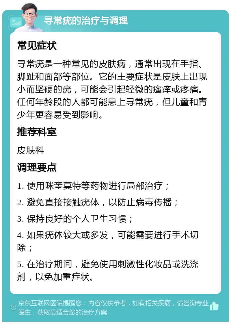 寻常疣的治疗与调理 常见症状 寻常疣是一种常见的皮肤病，通常出现在手指、脚趾和面部等部位。它的主要症状是皮肤上出现小而坚硬的疣，可能会引起轻微的瘙痒或疼痛。任何年龄段的人都可能患上寻常疣，但儿童和青少年更容易受到影响。 推荐科室 皮肤科 调理要点 1. 使用咪奎莫特等药物进行局部治疗； 2. 避免直接接触疣体，以防止病毒传播； 3. 保持良好的个人卫生习惯； 4. 如果疣体较大或多发，可能需要进行手术切除； 5. 在治疗期间，避免使用刺激性化妆品或洗涤剂，以免加重症状。