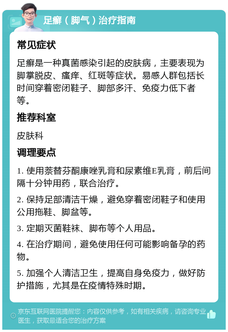 足癣（脚气）治疗指南 常见症状 足癣是一种真菌感染引起的皮肤病，主要表现为脚掌脱皮、瘙痒、红斑等症状。易感人群包括长时间穿着密闭鞋子、脚部多汗、免疫力低下者等。 推荐科室 皮肤科 调理要点 1. 使用萘替芬酮康唑乳膏和尿素维E乳膏，前后间隔十分钟用药，联合治疗。 2. 保持足部清洁干燥，避免穿着密闭鞋子和使用公用拖鞋、脚盆等。 3. 定期灭菌鞋袜、脚布等个人用品。 4. 在治疗期间，避免使用任何可能影响备孕的药物。 5. 加强个人清洁卫生，提高自身免疫力，做好防护措施，尤其是在疫情特殊时期。