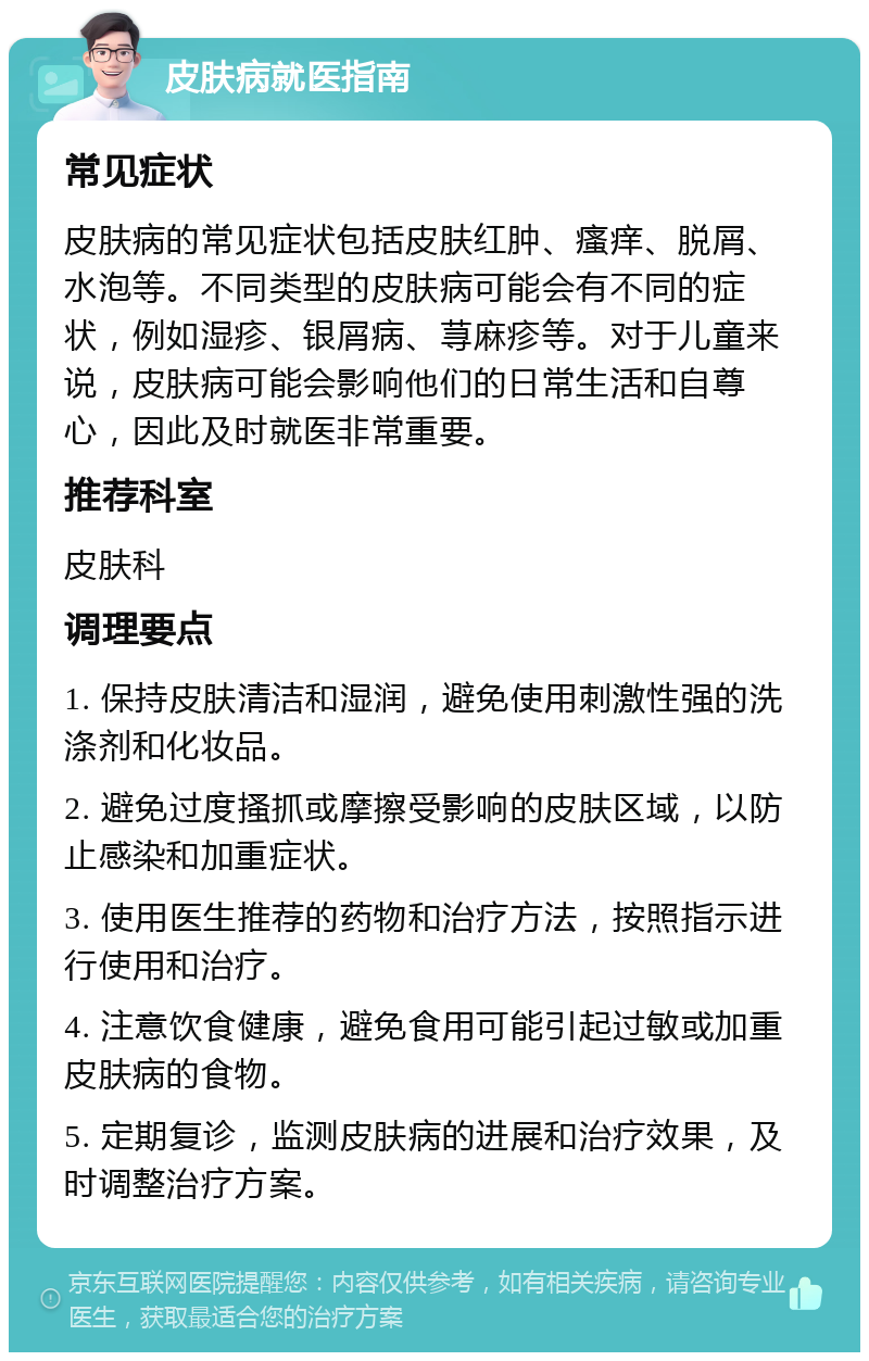 皮肤病就医指南 常见症状 皮肤病的常见症状包括皮肤红肿、瘙痒、脱屑、水泡等。不同类型的皮肤病可能会有不同的症状，例如湿疹、银屑病、荨麻疹等。对于儿童来说，皮肤病可能会影响他们的日常生活和自尊心，因此及时就医非常重要。 推荐科室 皮肤科 调理要点 1. 保持皮肤清洁和湿润，避免使用刺激性强的洗涤剂和化妆品。 2. 避免过度搔抓或摩擦受影响的皮肤区域，以防止感染和加重症状。 3. 使用医生推荐的药物和治疗方法，按照指示进行使用和治疗。 4. 注意饮食健康，避免食用可能引起过敏或加重皮肤病的食物。 5. 定期复诊，监测皮肤病的进展和治疗效果，及时调整治疗方案。