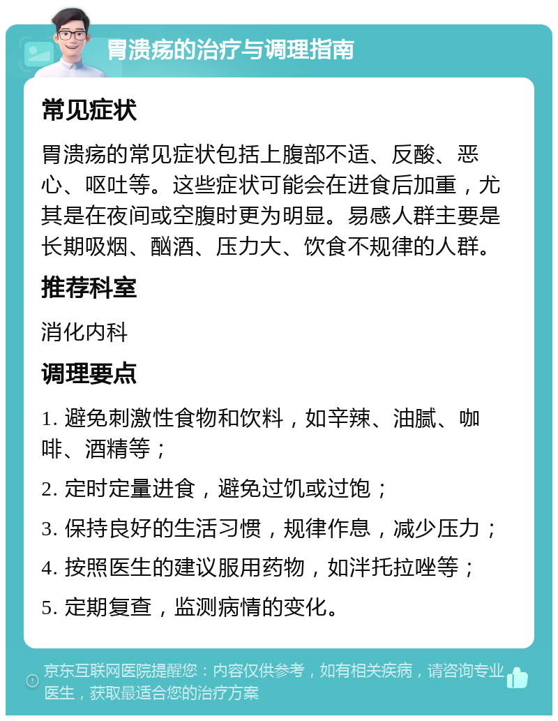 胃溃疡的治疗与调理指南 常见症状 胃溃疡的常见症状包括上腹部不适、反酸、恶心、呕吐等。这些症状可能会在进食后加重，尤其是在夜间或空腹时更为明显。易感人群主要是长期吸烟、酗酒、压力大、饮食不规律的人群。 推荐科室 消化内科 调理要点 1. 避免刺激性食物和饮料，如辛辣、油腻、咖啡、酒精等； 2. 定时定量进食，避免过饥或过饱； 3. 保持良好的生活习惯，规律作息，减少压力； 4. 按照医生的建议服用药物，如泮托拉唑等； 5. 定期复查，监测病情的变化。