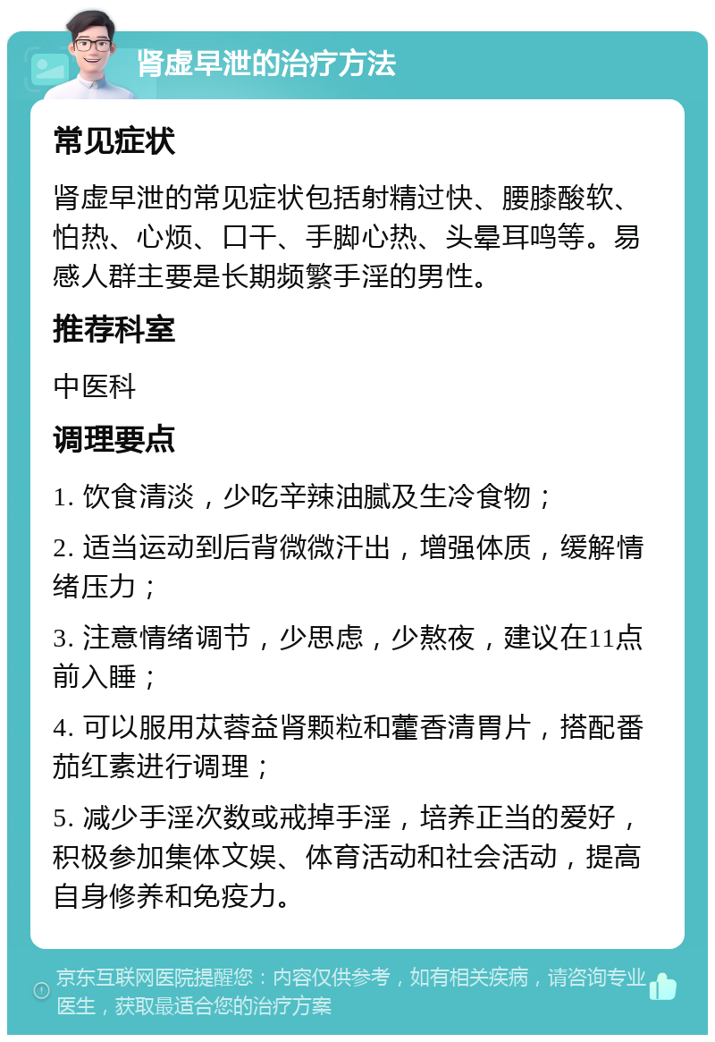 肾虚早泄的治疗方法 常见症状 肾虚早泄的常见症状包括射精过快、腰膝酸软、怕热、心烦、口干、手脚心热、头晕耳鸣等。易感人群主要是长期频繁手淫的男性。 推荐科室 中医科 调理要点 1. 饮食清淡，少吃辛辣油腻及生冷食物； 2. 适当运动到后背微微汗出，增强体质，缓解情绪压力； 3. 注意情绪调节，少思虑，少熬夜，建议在11点前入睡； 4. 可以服用苁蓉益肾颗粒和藿香清胃片，搭配番茄红素进行调理； 5. 减少手淫次数或戒掉手淫，培养正当的爱好，积极参加集体文娱、体育活动和社会活动，提高自身修养和免疫力。