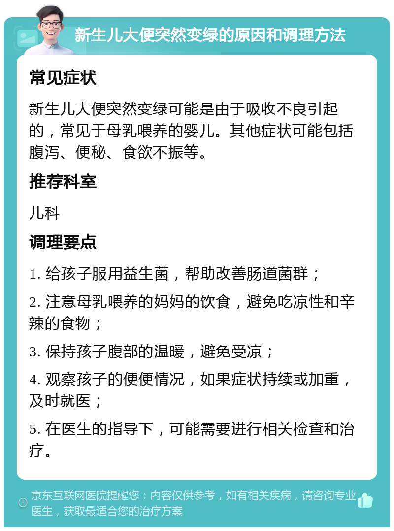 新生儿大便突然变绿的原因和调理方法 常见症状 新生儿大便突然变绿可能是由于吸收不良引起的，常见于母乳喂养的婴儿。其他症状可能包括腹泻、便秘、食欲不振等。 推荐科室 儿科 调理要点 1. 给孩子服用益生菌，帮助改善肠道菌群； 2. 注意母乳喂养的妈妈的饮食，避免吃凉性和辛辣的食物； 3. 保持孩子腹部的温暖，避免受凉； 4. 观察孩子的便便情况，如果症状持续或加重，及时就医； 5. 在医生的指导下，可能需要进行相关检查和治疗。