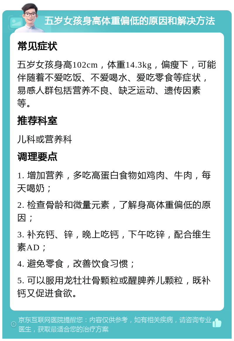 五岁女孩身高体重偏低的原因和解决方法 常见症状 五岁女孩身高102cm，体重14.3kg，偏瘦下，可能伴随着不爱吃饭、不爱喝水、爱吃零食等症状，易感人群包括营养不良、缺乏运动、遗传因素等。 推荐科室 儿科或营养科 调理要点 1. 增加营养，多吃高蛋白食物如鸡肉、牛肉，每天喝奶； 2. 检查骨龄和微量元素，了解身高体重偏低的原因； 3. 补充钙、锌，晚上吃钙，下午吃锌，配合维生素AD； 4. 避免零食，改善饮食习惯； 5. 可以服用龙牡壮骨颗粒或醒脾养儿颗粒，既补钙又促进食欲。