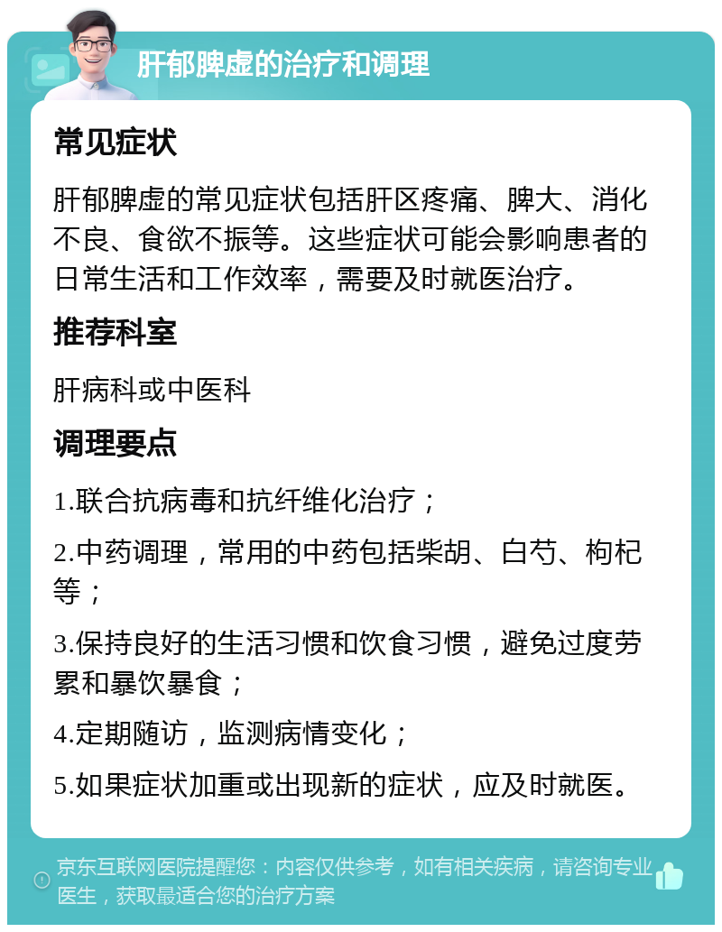 肝郁脾虚的治疗和调理 常见症状 肝郁脾虚的常见症状包括肝区疼痛、脾大、消化不良、食欲不振等。这些症状可能会影响患者的日常生活和工作效率，需要及时就医治疗。 推荐科室 肝病科或中医科 调理要点 1.联合抗病毒和抗纤维化治疗； 2.中药调理，常用的中药包括柴胡、白芍、枸杞等； 3.保持良好的生活习惯和饮食习惯，避免过度劳累和暴饮暴食； 4.定期随访，监测病情变化； 5.如果症状加重或出现新的症状，应及时就医。