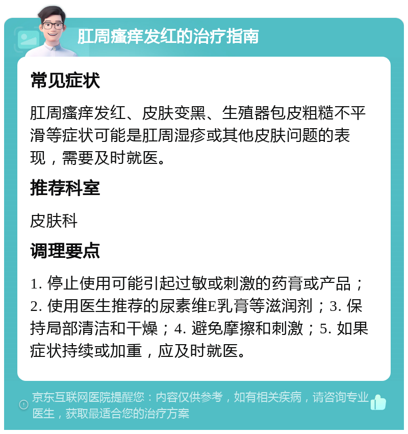 肛周瘙痒发红的治疗指南 常见症状 肛周瘙痒发红、皮肤变黑、生殖器包皮粗糙不平滑等症状可能是肛周湿疹或其他皮肤问题的表现，需要及时就医。 推荐科室 皮肤科 调理要点 1. 停止使用可能引起过敏或刺激的药膏或产品；2. 使用医生推荐的尿素维E乳膏等滋润剂；3. 保持局部清洁和干燥；4. 避免摩擦和刺激；5. 如果症状持续或加重，应及时就医。