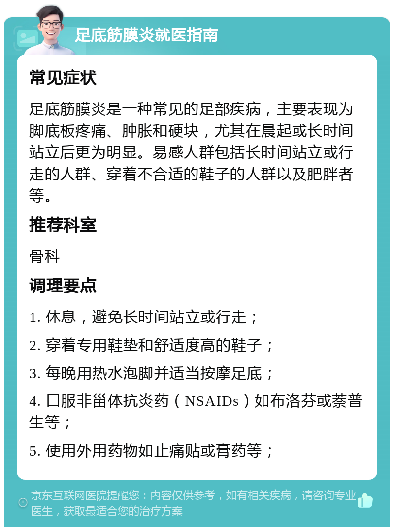 足底筋膜炎就医指南 常见症状 足底筋膜炎是一种常见的足部疾病，主要表现为脚底板疼痛、肿胀和硬块，尤其在晨起或长时间站立后更为明显。易感人群包括长时间站立或行走的人群、穿着不合适的鞋子的人群以及肥胖者等。 推荐科室 骨科 调理要点 1. 休息，避免长时间站立或行走； 2. 穿着专用鞋垫和舒适度高的鞋子； 3. 每晚用热水泡脚并适当按摩足底； 4. 口服非甾体抗炎药（NSAIDs）如布洛芬或萘普生等； 5. 使用外用药物如止痛贴或膏药等；