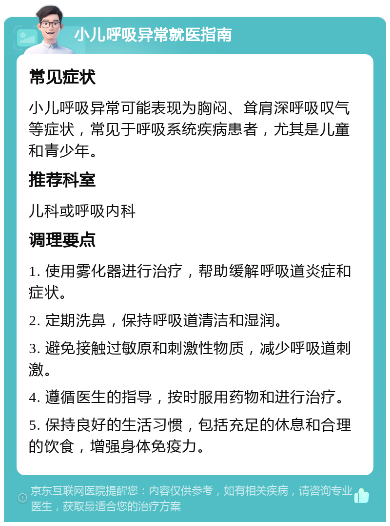 小儿呼吸异常就医指南 常见症状 小儿呼吸异常可能表现为胸闷、耸肩深呼吸叹气等症状，常见于呼吸系统疾病患者，尤其是儿童和青少年。 推荐科室 儿科或呼吸内科 调理要点 1. 使用雾化器进行治疗，帮助缓解呼吸道炎症和症状。 2. 定期洗鼻，保持呼吸道清洁和湿润。 3. 避免接触过敏原和刺激性物质，减少呼吸道刺激。 4. 遵循医生的指导，按时服用药物和进行治疗。 5. 保持良好的生活习惯，包括充足的休息和合理的饮食，增强身体免疫力。