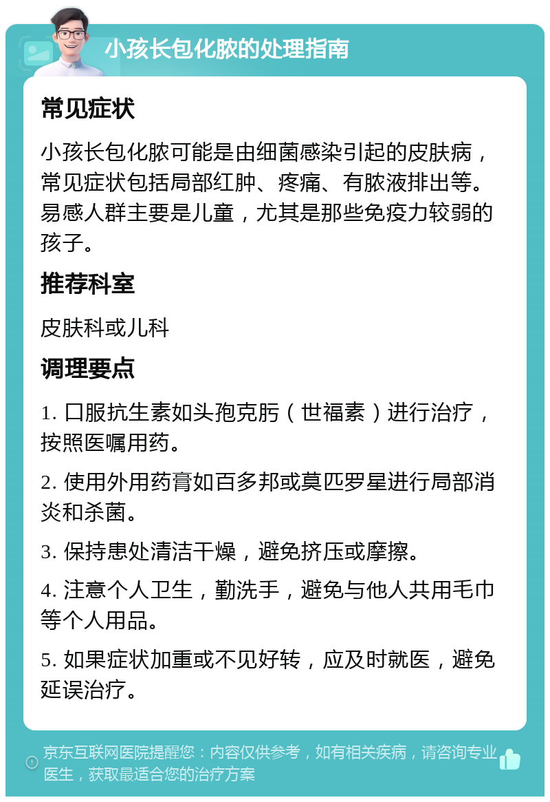 小孩长包化脓的处理指南 常见症状 小孩长包化脓可能是由细菌感染引起的皮肤病，常见症状包括局部红肿、疼痛、有脓液排出等。易感人群主要是儿童，尤其是那些免疫力较弱的孩子。 推荐科室 皮肤科或儿科 调理要点 1. 口服抗生素如头孢克肟（世福素）进行治疗，按照医嘱用药。 2. 使用外用药膏如百多邦或莫匹罗星进行局部消炎和杀菌。 3. 保持患处清洁干燥，避免挤压或摩擦。 4. 注意个人卫生，勤洗手，避免与他人共用毛巾等个人用品。 5. 如果症状加重或不见好转，应及时就医，避免延误治疗。