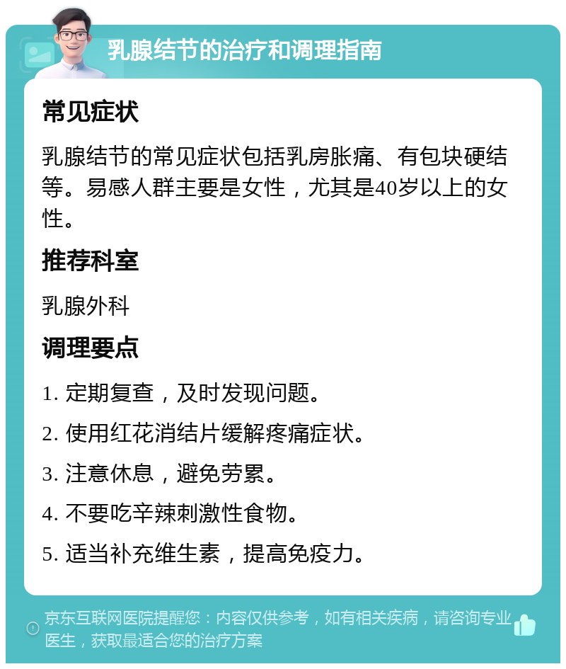 乳腺结节的治疗和调理指南 常见症状 乳腺结节的常见症状包括乳房胀痛、有包块硬结等。易感人群主要是女性，尤其是40岁以上的女性。 推荐科室 乳腺外科 调理要点 1. 定期复查，及时发现问题。 2. 使用红花消结片缓解疼痛症状。 3. 注意休息，避免劳累。 4. 不要吃辛辣刺激性食物。 5. 适当补充维生素，提高免疫力。