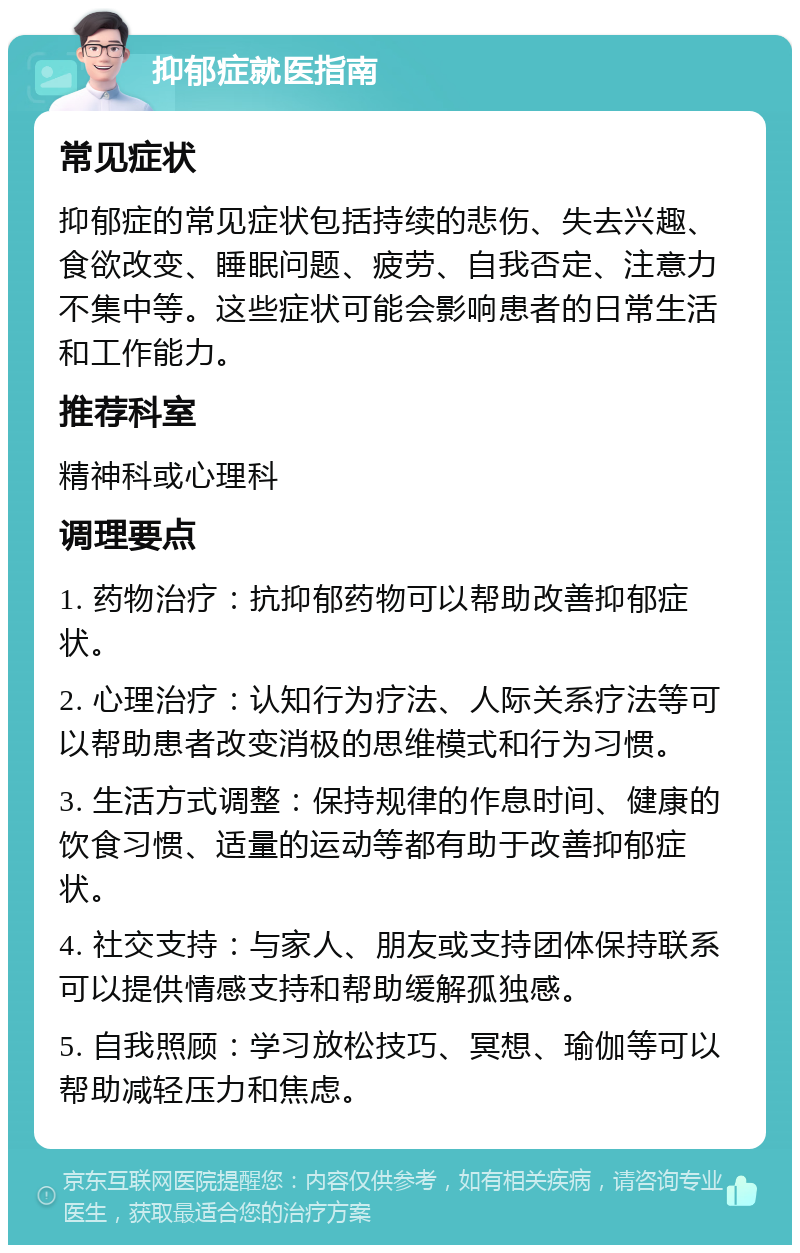 抑郁症就医指南 常见症状 抑郁症的常见症状包括持续的悲伤、失去兴趣、食欲改变、睡眠问题、疲劳、自我否定、注意力不集中等。这些症状可能会影响患者的日常生活和工作能力。 推荐科室 精神科或心理科 调理要点 1. 药物治疗：抗抑郁药物可以帮助改善抑郁症状。 2. 心理治疗：认知行为疗法、人际关系疗法等可以帮助患者改变消极的思维模式和行为习惯。 3. 生活方式调整：保持规律的作息时间、健康的饮食习惯、适量的运动等都有助于改善抑郁症状。 4. 社交支持：与家人、朋友或支持团体保持联系可以提供情感支持和帮助缓解孤独感。 5. 自我照顾：学习放松技巧、冥想、瑜伽等可以帮助减轻压力和焦虑。