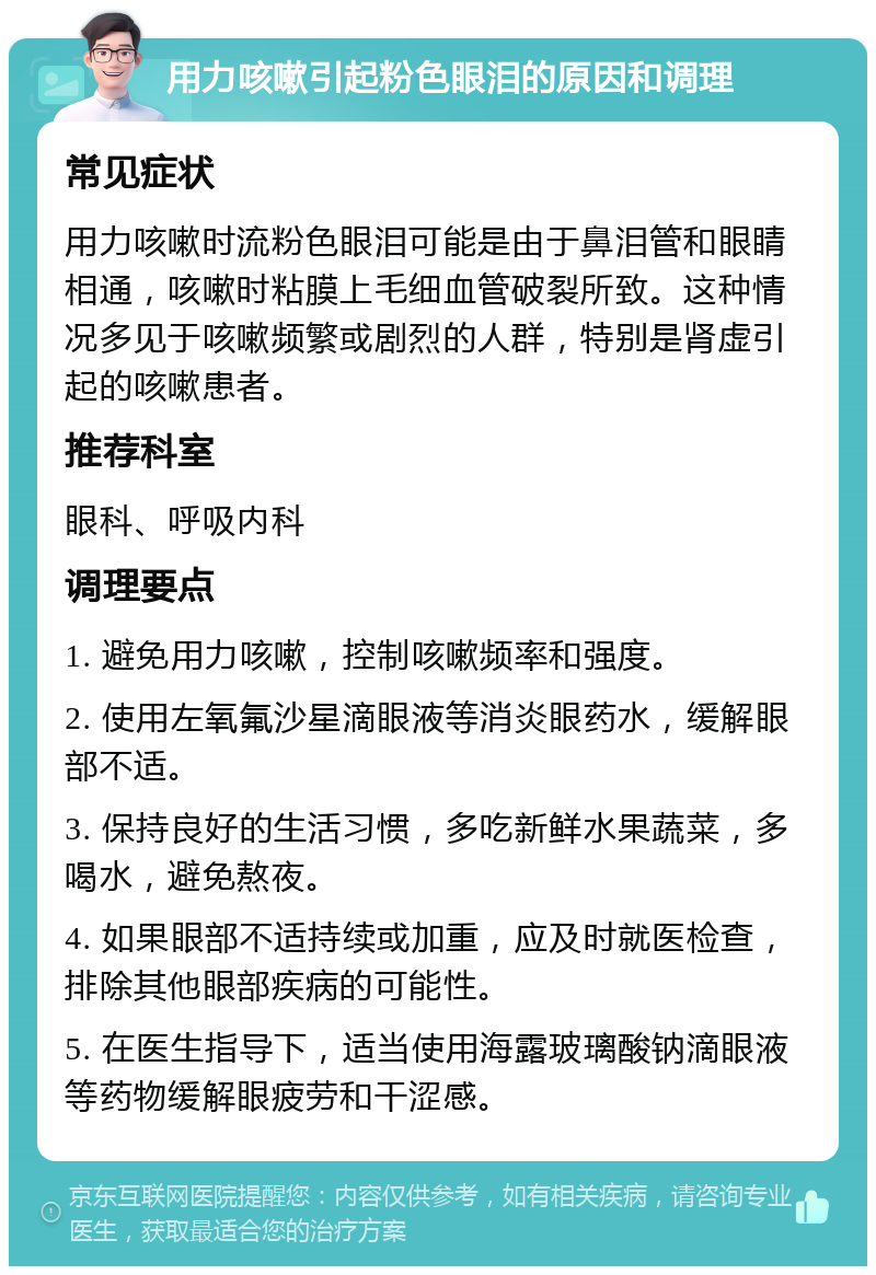 用力咳嗽引起粉色眼泪的原因和调理 常见症状 用力咳嗽时流粉色眼泪可能是由于鼻泪管和眼睛相通，咳嗽时粘膜上毛细血管破裂所致。这种情况多见于咳嗽频繁或剧烈的人群，特别是肾虚引起的咳嗽患者。 推荐科室 眼科、呼吸内科 调理要点 1. 避免用力咳嗽，控制咳嗽频率和强度。 2. 使用左氧氟沙星滴眼液等消炎眼药水，缓解眼部不适。 3. 保持良好的生活习惯，多吃新鲜水果蔬菜，多喝水，避免熬夜。 4. 如果眼部不适持续或加重，应及时就医检查，排除其他眼部疾病的可能性。 5. 在医生指导下，适当使用海露玻璃酸钠滴眼液等药物缓解眼疲劳和干涩感。