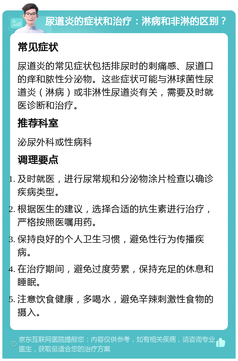 尿道炎的症状和治疗：淋病和非淋的区别？ 常见症状 尿道炎的常见症状包括排尿时的刺痛感、尿道口的痒和脓性分泌物。这些症状可能与淋球菌性尿道炎（淋病）或非淋性尿道炎有关，需要及时就医诊断和治疗。 推荐科室 泌尿外科或性病科 调理要点 及时就医，进行尿常规和分泌物涂片检查以确诊疾病类型。 根据医生的建议，选择合适的抗生素进行治疗，严格按照医嘱用药。 保持良好的个人卫生习惯，避免性行为传播疾病。 在治疗期间，避免过度劳累，保持充足的休息和睡眠。 注意饮食健康，多喝水，避免辛辣刺激性食物的摄入。