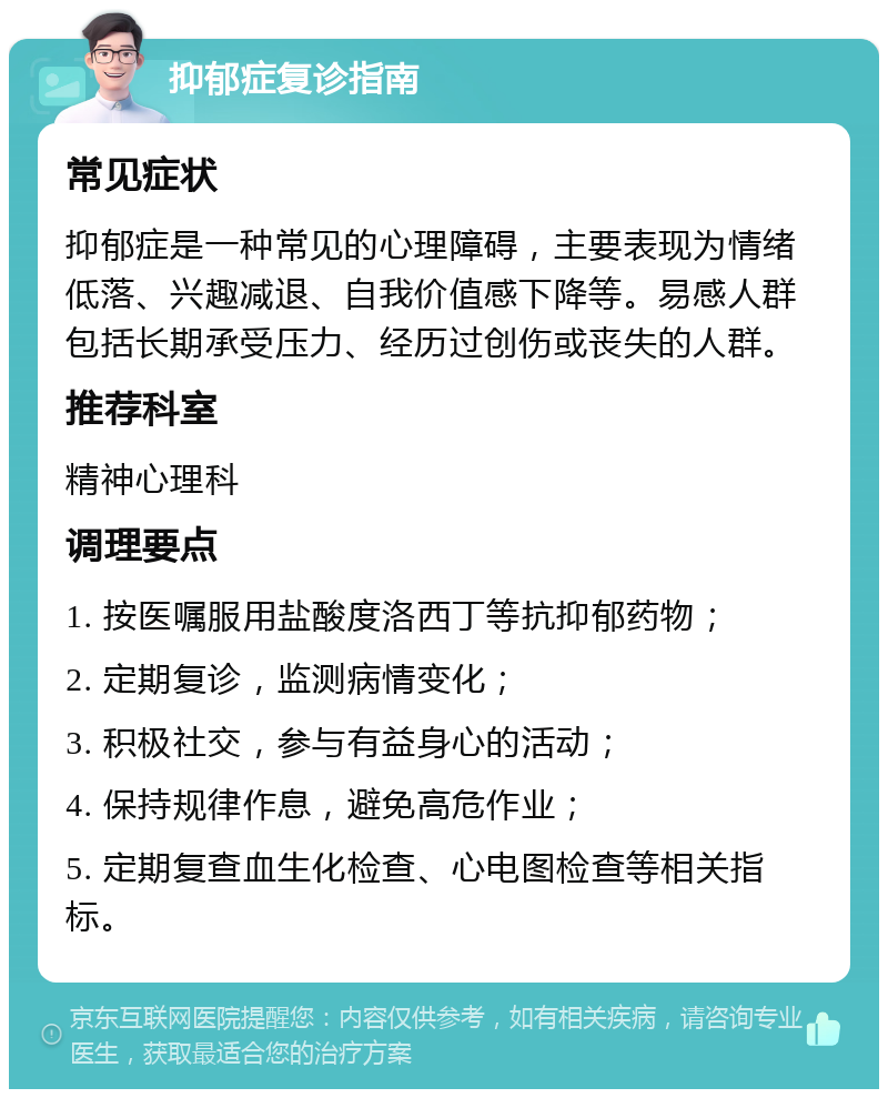 抑郁症复诊指南 常见症状 抑郁症是一种常见的心理障碍，主要表现为情绪低落、兴趣减退、自我价值感下降等。易感人群包括长期承受压力、经历过创伤或丧失的人群。 推荐科室 精神心理科 调理要点 1. 按医嘱服用盐酸度洛西丁等抗抑郁药物； 2. 定期复诊，监测病情变化； 3. 积极社交，参与有益身心的活动； 4. 保持规律作息，避免高危作业； 5. 定期复查血生化检查、心电图检查等相关指标。