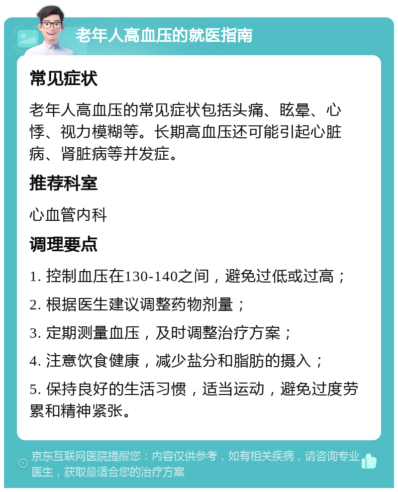 老年人高血压的就医指南 常见症状 老年人高血压的常见症状包括头痛、眩晕、心悸、视力模糊等。长期高血压还可能引起心脏病、肾脏病等并发症。 推荐科室 心血管内科 调理要点 1. 控制血压在130-140之间，避免过低或过高； 2. 根据医生建议调整药物剂量； 3. 定期测量血压，及时调整治疗方案； 4. 注意饮食健康，减少盐分和脂肪的摄入； 5. 保持良好的生活习惯，适当运动，避免过度劳累和精神紧张。