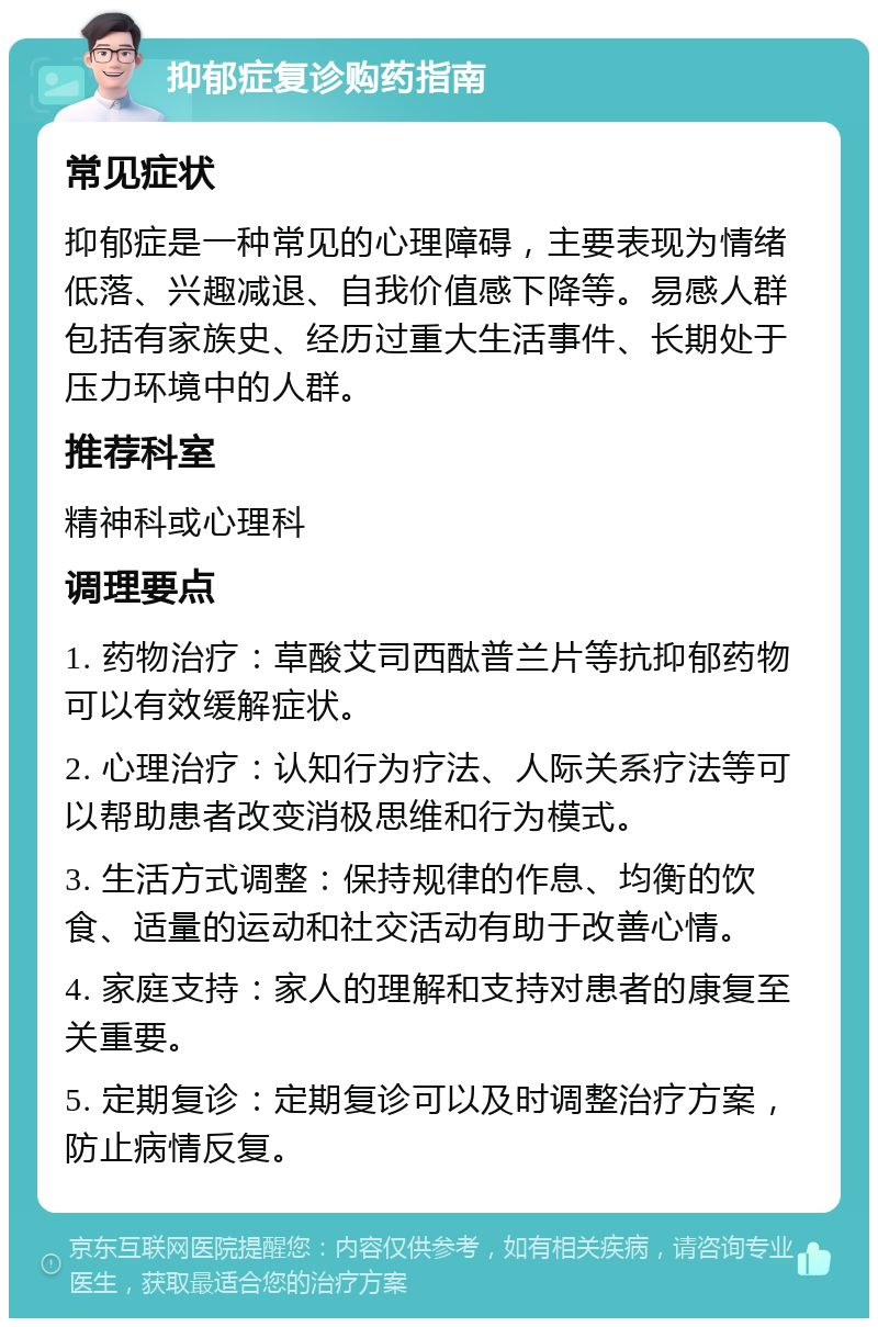 抑郁症复诊购药指南 常见症状 抑郁症是一种常见的心理障碍，主要表现为情绪低落、兴趣减退、自我价值感下降等。易感人群包括有家族史、经历过重大生活事件、长期处于压力环境中的人群。 推荐科室 精神科或心理科 调理要点 1. 药物治疗：草酸艾司西酞普兰片等抗抑郁药物可以有效缓解症状。 2. 心理治疗：认知行为疗法、人际关系疗法等可以帮助患者改变消极思维和行为模式。 3. 生活方式调整：保持规律的作息、均衡的饮食、适量的运动和社交活动有助于改善心情。 4. 家庭支持：家人的理解和支持对患者的康复至关重要。 5. 定期复诊：定期复诊可以及时调整治疗方案，防止病情反复。