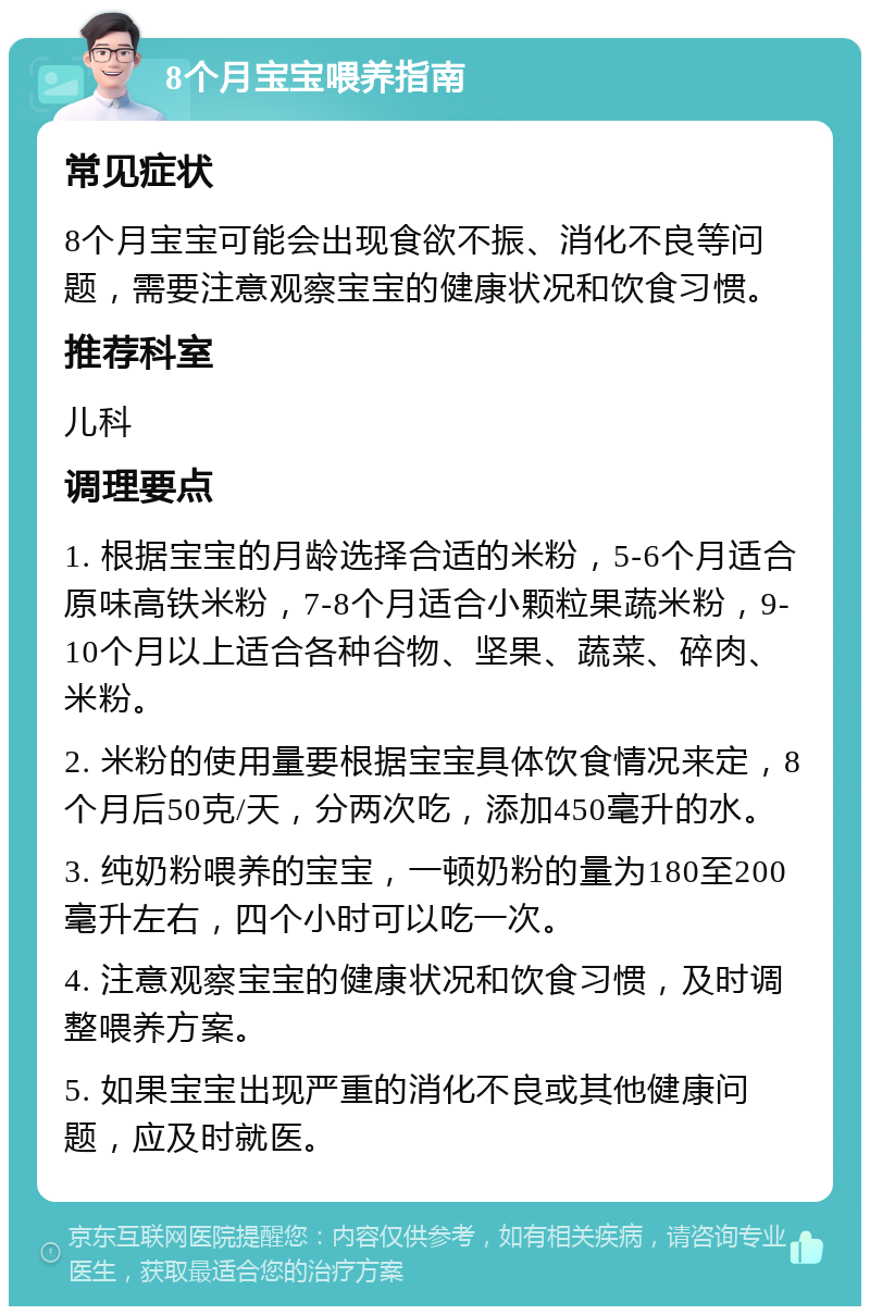 8个月宝宝喂养指南 常见症状 8个月宝宝可能会出现食欲不振、消化不良等问题，需要注意观察宝宝的健康状况和饮食习惯。 推荐科室 儿科 调理要点 1. 根据宝宝的月龄选择合适的米粉，5-6个月适合原味高铁米粉，7-8个月适合小颗粒果蔬米粉，9-10个月以上适合各种谷物、坚果、蔬菜、碎肉、米粉。 2. 米粉的使用量要根据宝宝具体饮食情况来定，8个月后50克/天，分两次吃，添加450毫升的水。 3. 纯奶粉喂养的宝宝，一顿奶粉的量为180至200毫升左右，四个小时可以吃一次。 4. 注意观察宝宝的健康状况和饮食习惯，及时调整喂养方案。 5. 如果宝宝出现严重的消化不良或其他健康问题，应及时就医。