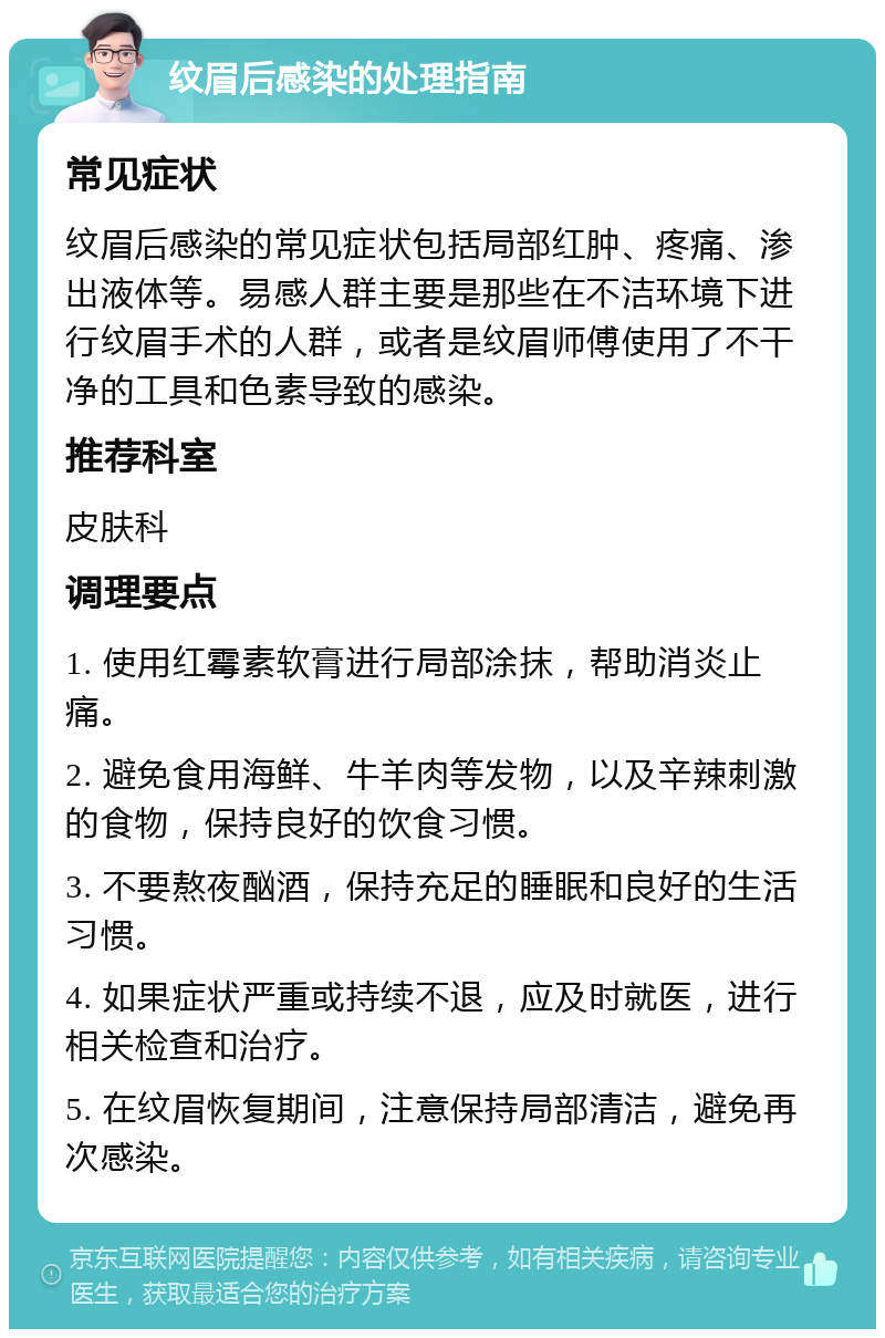 纹眉后感染的处理指南 常见症状 纹眉后感染的常见症状包括局部红肿、疼痛、渗出液体等。易感人群主要是那些在不洁环境下进行纹眉手术的人群，或者是纹眉师傅使用了不干净的工具和色素导致的感染。 推荐科室 皮肤科 调理要点 1. 使用红霉素软膏进行局部涂抹，帮助消炎止痛。 2. 避免食用海鲜、牛羊肉等发物，以及辛辣刺激的食物，保持良好的饮食习惯。 3. 不要熬夜酗酒，保持充足的睡眠和良好的生活习惯。 4. 如果症状严重或持续不退，应及时就医，进行相关检查和治疗。 5. 在纹眉恢复期间，注意保持局部清洁，避免再次感染。