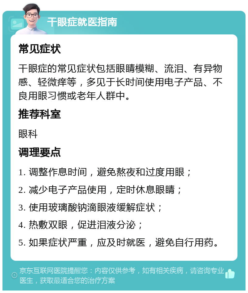 干眼症就医指南 常见症状 干眼症的常见症状包括眼睛模糊、流泪、有异物感、轻微痒等，多见于长时间使用电子产品、不良用眼习惯或老年人群中。 推荐科室 眼科 调理要点 1. 调整作息时间，避免熬夜和过度用眼； 2. 减少电子产品使用，定时休息眼睛； 3. 使用玻璃酸钠滴眼液缓解症状； 4. 热敷双眼，促进泪液分泌； 5. 如果症状严重，应及时就医，避免自行用药。