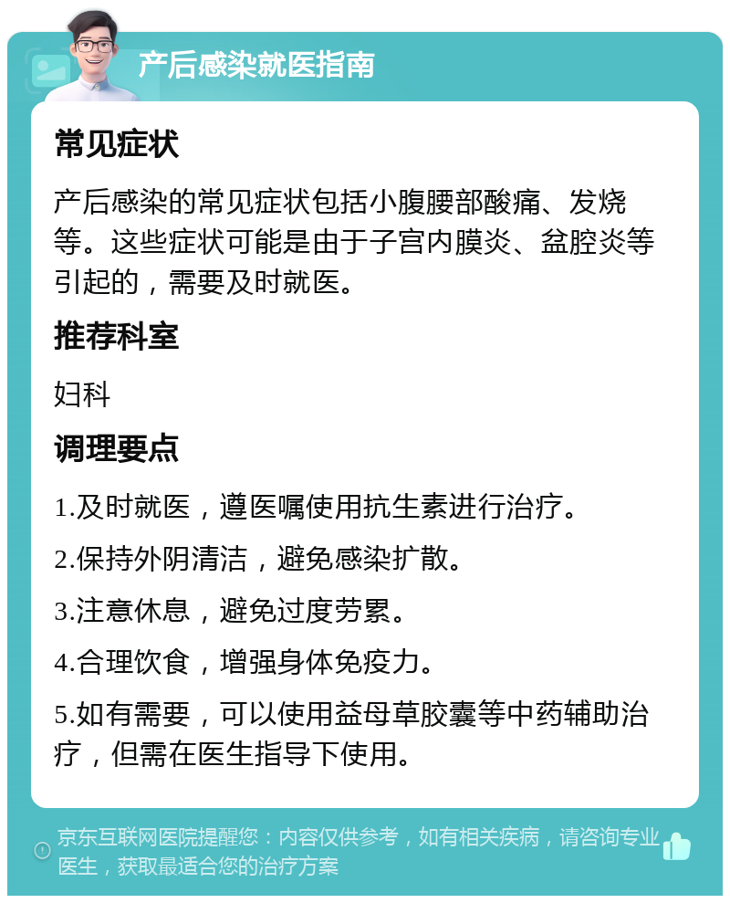 产后感染就医指南 常见症状 产后感染的常见症状包括小腹腰部酸痛、发烧等。这些症状可能是由于子宫内膜炎、盆腔炎等引起的，需要及时就医。 推荐科室 妇科 调理要点 1.及时就医，遵医嘱使用抗生素进行治疗。 2.保持外阴清洁，避免感染扩散。 3.注意休息，避免过度劳累。 4.合理饮食，增强身体免疫力。 5.如有需要，可以使用益母草胶囊等中药辅助治疗，但需在医生指导下使用。