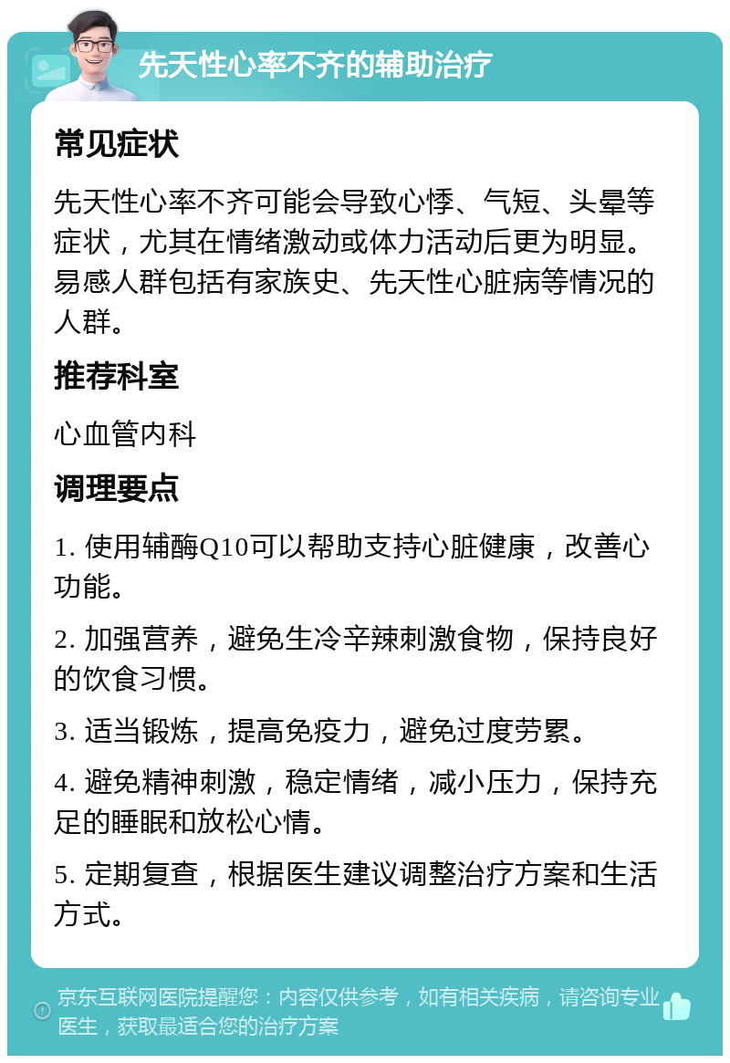 先天性心率不齐的辅助治疗 常见症状 先天性心率不齐可能会导致心悸、气短、头晕等症状，尤其在情绪激动或体力活动后更为明显。易感人群包括有家族史、先天性心脏病等情况的人群。 推荐科室 心血管内科 调理要点 1. 使用辅酶Q10可以帮助支持心脏健康，改善心功能。 2. 加强营养，避免生冷辛辣刺激食物，保持良好的饮食习惯。 3. 适当锻炼，提高免疫力，避免过度劳累。 4. 避免精神刺激，稳定情绪，减小压力，保持充足的睡眠和放松心情。 5. 定期复查，根据医生建议调整治疗方案和生活方式。