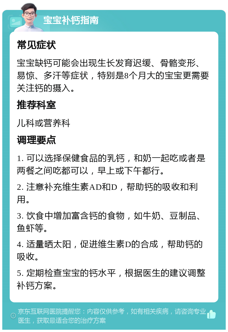 宝宝补钙指南 常见症状 宝宝缺钙可能会出现生长发育迟缓、骨骼变形、易惊、多汗等症状，特别是8个月大的宝宝更需要关注钙的摄入。 推荐科室 儿科或营养科 调理要点 1. 可以选择保健食品的乳钙，和奶一起吃或者是两餐之间吃都可以，早上或下午都行。 2. 注意补充维生素AD和D，帮助钙的吸收和利用。 3. 饮食中增加富含钙的食物，如牛奶、豆制品、鱼虾等。 4. 适量晒太阳，促进维生素D的合成，帮助钙的吸收。 5. 定期检查宝宝的钙水平，根据医生的建议调整补钙方案。