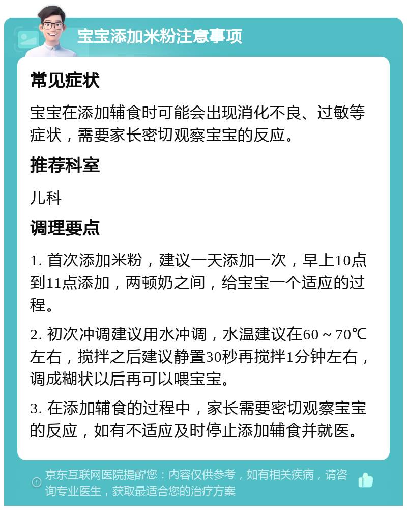 宝宝添加米粉注意事项 常见症状 宝宝在添加辅食时可能会出现消化不良、过敏等症状，需要家长密切观察宝宝的反应。 推荐科室 儿科 调理要点 1. 首次添加米粉，建议一天添加一次，早上10点到11点添加，两顿奶之间，给宝宝一个适应的过程。 2. 初次冲调建议用水冲调，水温建议在60～70℃左右，搅拌之后建议静置30秒再搅拌1分钟左右，调成糊状以后再可以喂宝宝。 3. 在添加辅食的过程中，家长需要密切观察宝宝的反应，如有不适应及时停止添加辅食并就医。