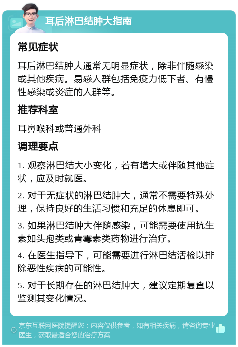 耳后淋巴结肿大指南 常见症状 耳后淋巴结肿大通常无明显症状，除非伴随感染或其他疾病。易感人群包括免疫力低下者、有慢性感染或炎症的人群等。 推荐科室 耳鼻喉科或普通外科 调理要点 1. 观察淋巴结大小变化，若有增大或伴随其他症状，应及时就医。 2. 对于无症状的淋巴结肿大，通常不需要特殊处理，保持良好的生活习惯和充足的休息即可。 3. 如果淋巴结肿大伴随感染，可能需要使用抗生素如头孢类或青霉素类药物进行治疗。 4. 在医生指导下，可能需要进行淋巴结活检以排除恶性疾病的可能性。 5. 对于长期存在的淋巴结肿大，建议定期复查以监测其变化情况。