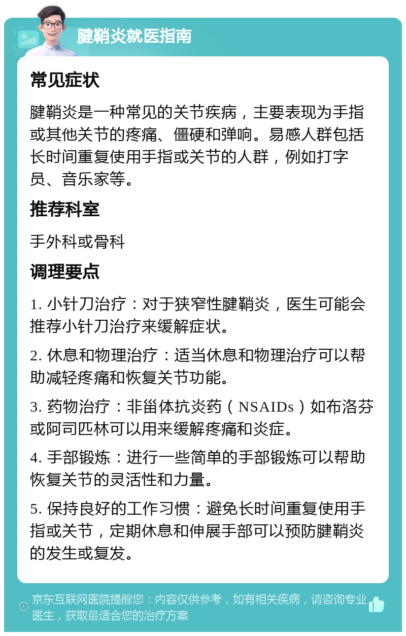 腱鞘炎就医指南 常见症状 腱鞘炎是一种常见的关节疾病，主要表现为手指或其他关节的疼痛、僵硬和弹响。易感人群包括长时间重复使用手指或关节的人群，例如打字员、音乐家等。 推荐科室 手外科或骨科 调理要点 1. 小针刀治疗：对于狭窄性腱鞘炎，医生可能会推荐小针刀治疗来缓解症状。 2. 休息和物理治疗：适当休息和物理治疗可以帮助减轻疼痛和恢复关节功能。 3. 药物治疗：非甾体抗炎药（NSAIDs）如布洛芬或阿司匹林可以用来缓解疼痛和炎症。 4. 手部锻炼：进行一些简单的手部锻炼可以帮助恢复关节的灵活性和力量。 5. 保持良好的工作习惯：避免长时间重复使用手指或关节，定期休息和伸展手部可以预防腱鞘炎的发生或复发。