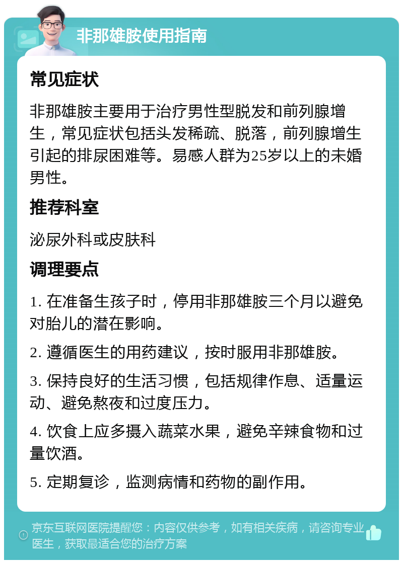 非那雄胺使用指南 常见症状 非那雄胺主要用于治疗男性型脱发和前列腺增生，常见症状包括头发稀疏、脱落，前列腺增生引起的排尿困难等。易感人群为25岁以上的未婚男性。 推荐科室 泌尿外科或皮肤科 调理要点 1. 在准备生孩子时，停用非那雄胺三个月以避免对胎儿的潜在影响。 2. 遵循医生的用药建议，按时服用非那雄胺。 3. 保持良好的生活习惯，包括规律作息、适量运动、避免熬夜和过度压力。 4. 饮食上应多摄入蔬菜水果，避免辛辣食物和过量饮酒。 5. 定期复诊，监测病情和药物的副作用。