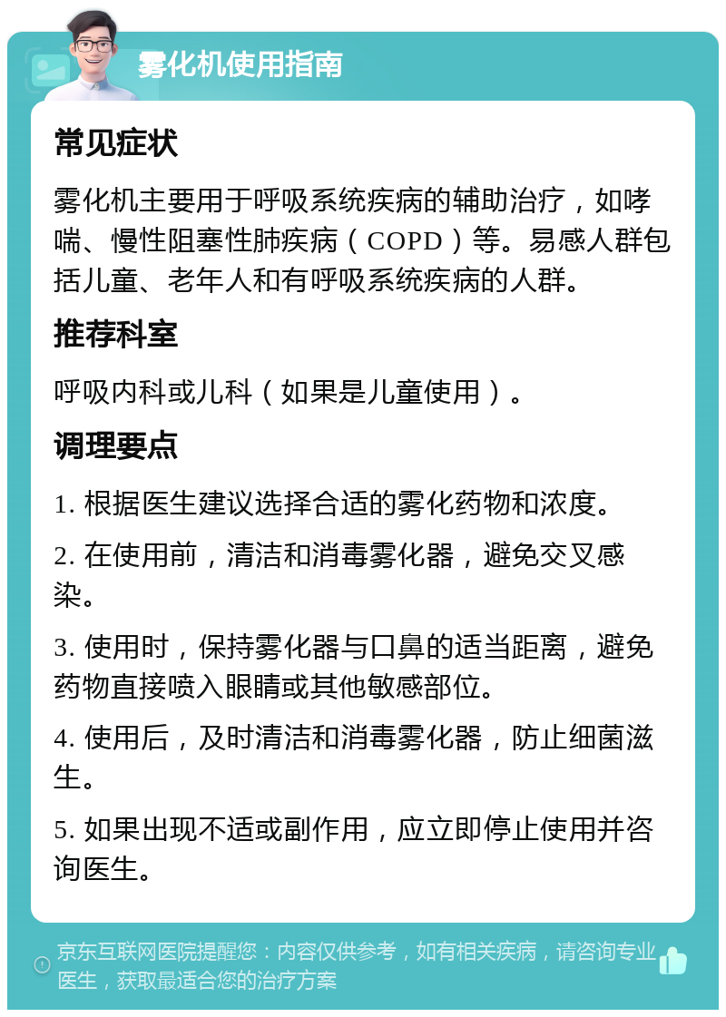 雾化机使用指南 常见症状 雾化机主要用于呼吸系统疾病的辅助治疗，如哮喘、慢性阻塞性肺疾病（COPD）等。易感人群包括儿童、老年人和有呼吸系统疾病的人群。 推荐科室 呼吸内科或儿科（如果是儿童使用）。 调理要点 1. 根据医生建议选择合适的雾化药物和浓度。 2. 在使用前，清洁和消毒雾化器，避免交叉感染。 3. 使用时，保持雾化器与口鼻的适当距离，避免药物直接喷入眼睛或其他敏感部位。 4. 使用后，及时清洁和消毒雾化器，防止细菌滋生。 5. 如果出现不适或副作用，应立即停止使用并咨询医生。