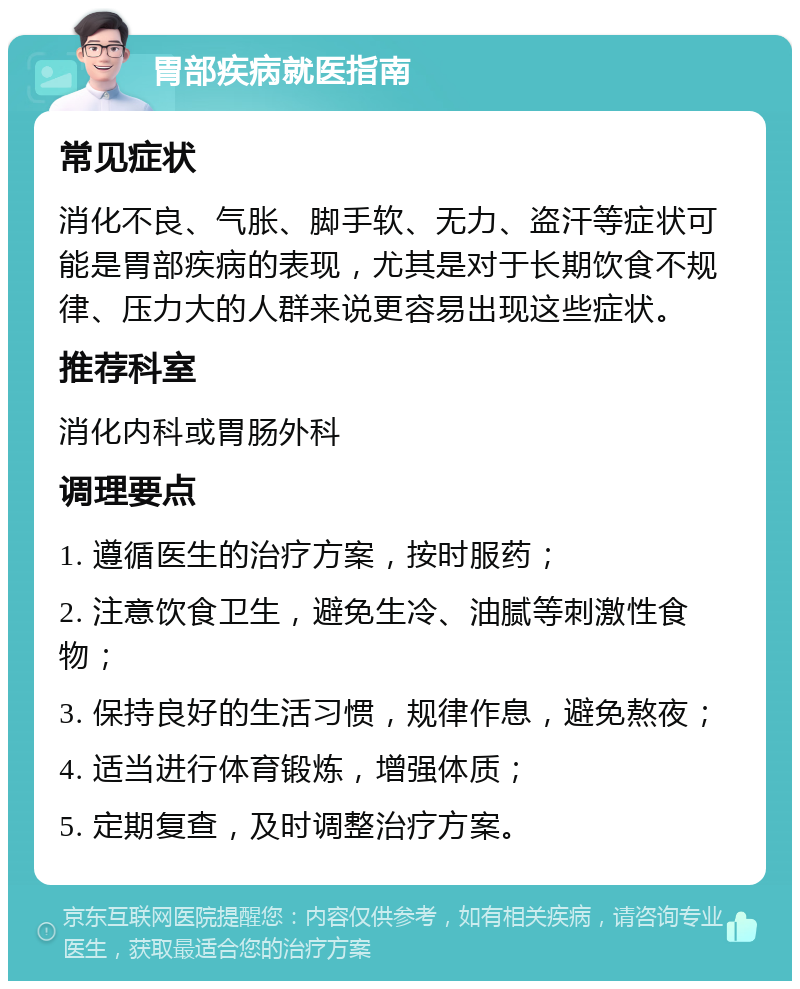 胃部疾病就医指南 常见症状 消化不良、气胀、脚手软、无力、盗汗等症状可能是胃部疾病的表现，尤其是对于长期饮食不规律、压力大的人群来说更容易出现这些症状。 推荐科室 消化内科或胃肠外科 调理要点 1. 遵循医生的治疗方案，按时服药； 2. 注意饮食卫生，避免生冷、油腻等刺激性食物； 3. 保持良好的生活习惯，规律作息，避免熬夜； 4. 适当进行体育锻炼，增强体质； 5. 定期复查，及时调整治疗方案。