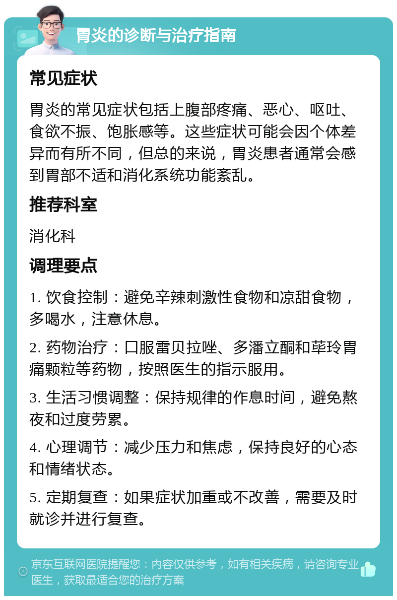 胃炎的诊断与治疗指南 常见症状 胃炎的常见症状包括上腹部疼痛、恶心、呕吐、食欲不振、饱胀感等。这些症状可能会因个体差异而有所不同，但总的来说，胃炎患者通常会感到胃部不适和消化系统功能紊乱。 推荐科室 消化科 调理要点 1. 饮食控制：避免辛辣刺激性食物和凉甜食物，多喝水，注意休息。 2. 药物治疗：口服雷贝拉唑、多潘立酮和荜玲胃痛颗粒等药物，按照医生的指示服用。 3. 生活习惯调整：保持规律的作息时间，避免熬夜和过度劳累。 4. 心理调节：减少压力和焦虑，保持良好的心态和情绪状态。 5. 定期复查：如果症状加重或不改善，需要及时就诊并进行复查。