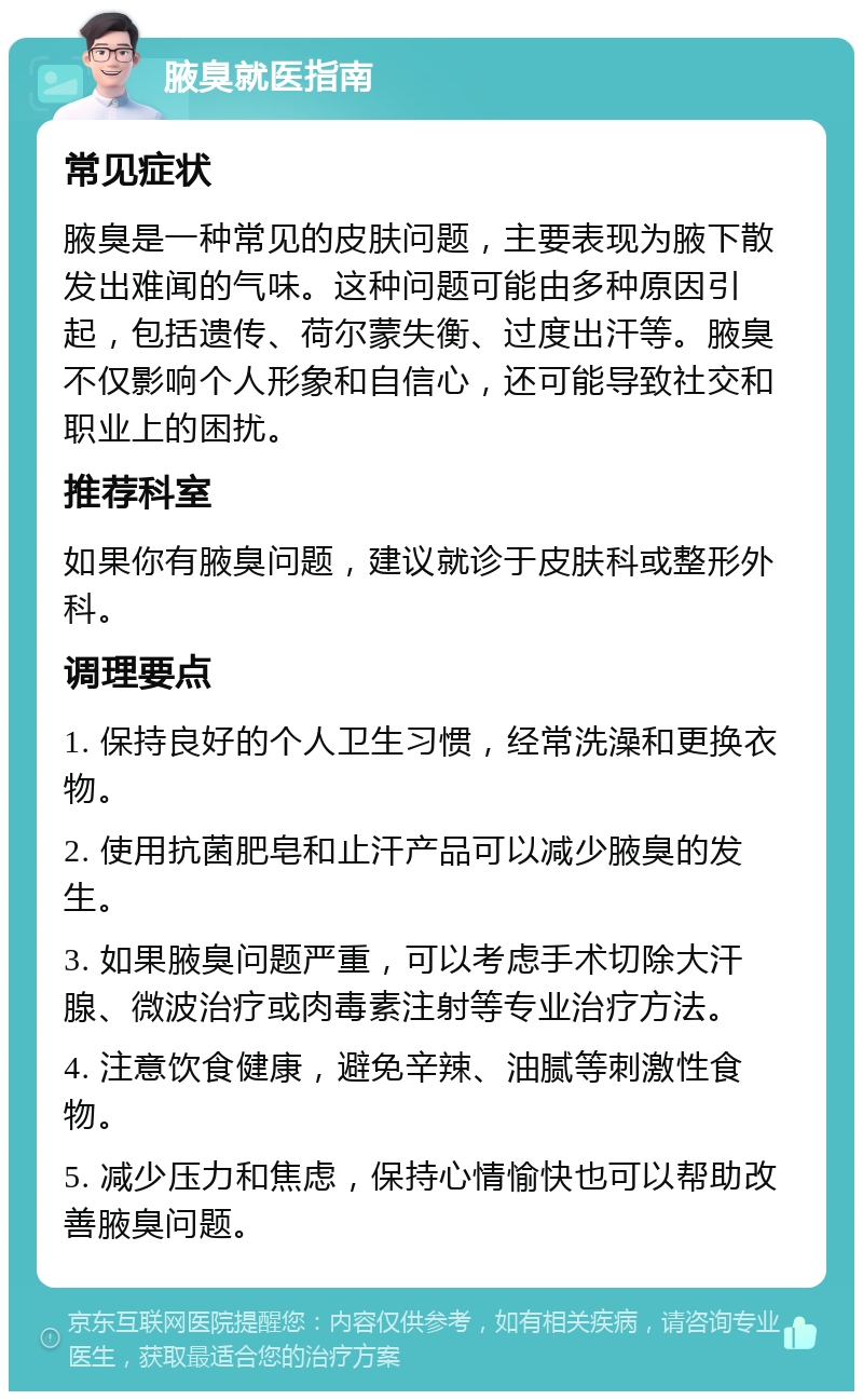 腋臭就医指南 常见症状 腋臭是一种常见的皮肤问题，主要表现为腋下散发出难闻的气味。这种问题可能由多种原因引起，包括遗传、荷尔蒙失衡、过度出汗等。腋臭不仅影响个人形象和自信心，还可能导致社交和职业上的困扰。 推荐科室 如果你有腋臭问题，建议就诊于皮肤科或整形外科。 调理要点 1. 保持良好的个人卫生习惯，经常洗澡和更换衣物。 2. 使用抗菌肥皂和止汗产品可以减少腋臭的发生。 3. 如果腋臭问题严重，可以考虑手术切除大汗腺、微波治疗或肉毒素注射等专业治疗方法。 4. 注意饮食健康，避免辛辣、油腻等刺激性食物。 5. 减少压力和焦虑，保持心情愉快也可以帮助改善腋臭问题。