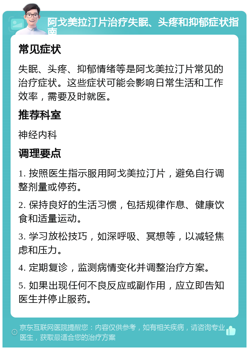 阿戈美拉汀片治疗失眠、头疼和抑郁症状指南 常见症状 失眠、头疼、抑郁情绪等是阿戈美拉汀片常见的治疗症状。这些症状可能会影响日常生活和工作效率，需要及时就医。 推荐科室 神经内科 调理要点 1. 按照医生指示服用阿戈美拉汀片，避免自行调整剂量或停药。 2. 保持良好的生活习惯，包括规律作息、健康饮食和适量运动。 3. 学习放松技巧，如深呼吸、冥想等，以减轻焦虑和压力。 4. 定期复诊，监测病情变化并调整治疗方案。 5. 如果出现任何不良反应或副作用，应立即告知医生并停止服药。