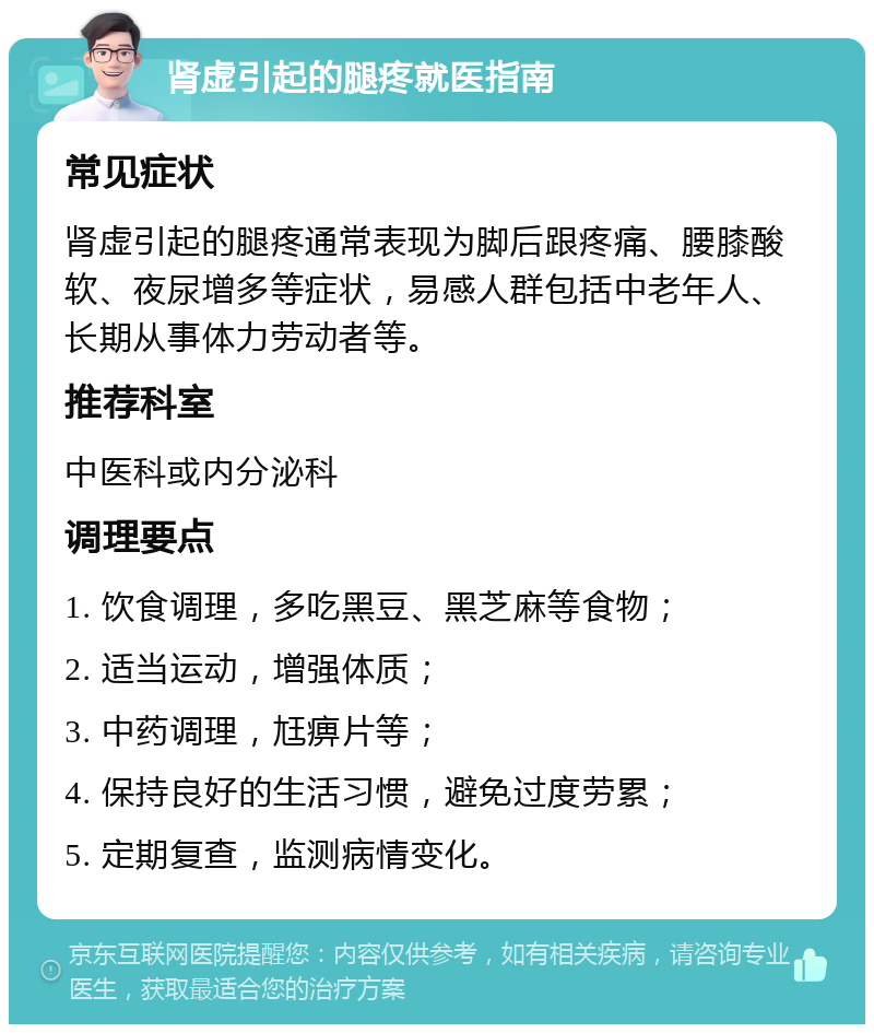 肾虚引起的腿疼就医指南 常见症状 肾虚引起的腿疼通常表现为脚后跟疼痛、腰膝酸软、夜尿增多等症状，易感人群包括中老年人、长期从事体力劳动者等。 推荐科室 中医科或内分泌科 调理要点 1. 饮食调理，多吃黑豆、黑芝麻等食物； 2. 适当运动，增强体质； 3. 中药调理，尪痹片等； 4. 保持良好的生活习惯，避免过度劳累； 5. 定期复查，监测病情变化。