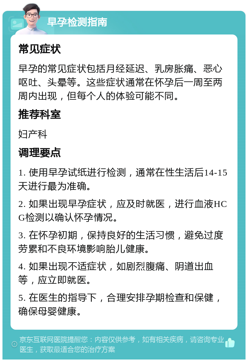 早孕检测指南 常见症状 早孕的常见症状包括月经延迟、乳房胀痛、恶心呕吐、头晕等。这些症状通常在怀孕后一周至两周内出现，但每个人的体验可能不同。 推荐科室 妇产科 调理要点 1. 使用早孕试纸进行检测，通常在性生活后14-15天进行最为准确。 2. 如果出现早孕症状，应及时就医，进行血液HCG检测以确认怀孕情况。 3. 在怀孕初期，保持良好的生活习惯，避免过度劳累和不良环境影响胎儿健康。 4. 如果出现不适症状，如剧烈腹痛、阴道出血等，应立即就医。 5. 在医生的指导下，合理安排孕期检查和保健，确保母婴健康。