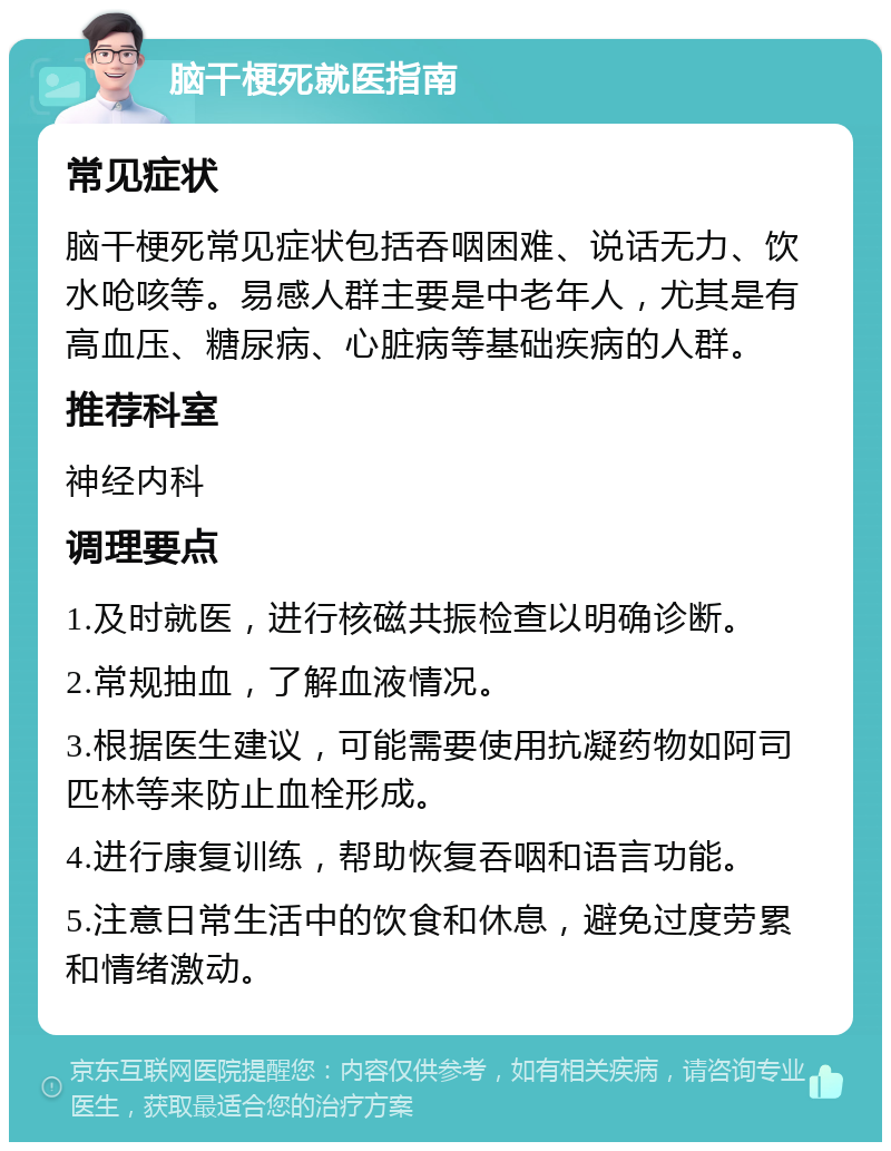 脑干梗死就医指南 常见症状 脑干梗死常见症状包括吞咽困难、说话无力、饮水呛咳等。易感人群主要是中老年人，尤其是有高血压、糖尿病、心脏病等基础疾病的人群。 推荐科室 神经内科 调理要点 1.及时就医，进行核磁共振检查以明确诊断。 2.常规抽血，了解血液情况。 3.根据医生建议，可能需要使用抗凝药物如阿司匹林等来防止血栓形成。 4.进行康复训练，帮助恢复吞咽和语言功能。 5.注意日常生活中的饮食和休息，避免过度劳累和情绪激动。