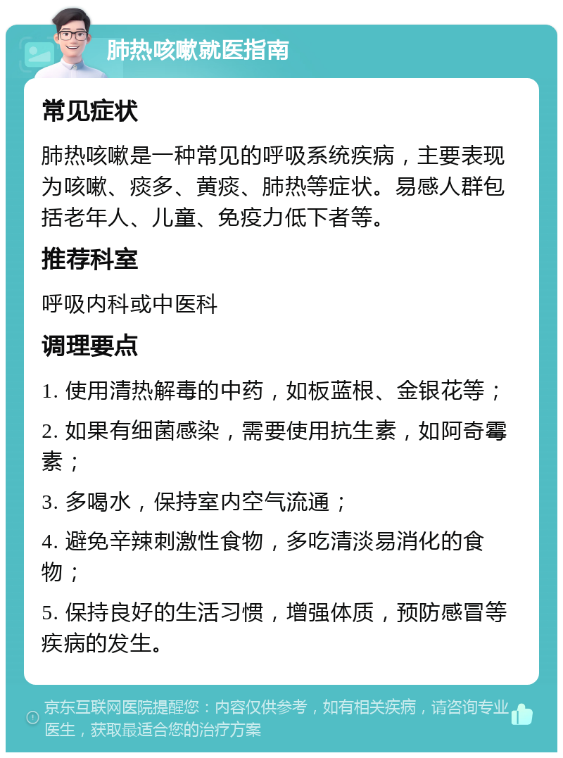 肺热咳嗽就医指南 常见症状 肺热咳嗽是一种常见的呼吸系统疾病，主要表现为咳嗽、痰多、黄痰、肺热等症状。易感人群包括老年人、儿童、免疫力低下者等。 推荐科室 呼吸内科或中医科 调理要点 1. 使用清热解毒的中药，如板蓝根、金银花等； 2. 如果有细菌感染，需要使用抗生素，如阿奇霉素； 3. 多喝水，保持室内空气流通； 4. 避免辛辣刺激性食物，多吃清淡易消化的食物； 5. 保持良好的生活习惯，增强体质，预防感冒等疾病的发生。