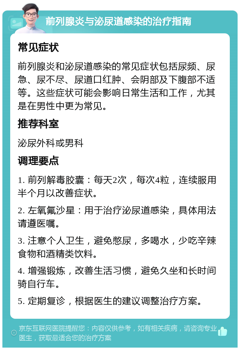 前列腺炎与泌尿道感染的治疗指南 常见症状 前列腺炎和泌尿道感染的常见症状包括尿频、尿急、尿不尽、尿道口红肿、会阴部及下腹部不适等。这些症状可能会影响日常生活和工作，尤其是在男性中更为常见。 推荐科室 泌尿外科或男科 调理要点 1. 前列解毒胶囊：每天2次，每次4粒，连续服用半个月以改善症状。 2. 左氧氟沙星：用于治疗泌尿道感染，具体用法请遵医嘱。 3. 注意个人卫生，避免憋尿，多喝水，少吃辛辣食物和酒精类饮料。 4. 增强锻炼，改善生活习惯，避免久坐和长时间骑自行车。 5. 定期复诊，根据医生的建议调整治疗方案。